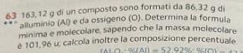 63 163,12 g di un composto sono formati da 86,32 g di 
alluminio (Al) e da ossigeno (O). Determina la formula 
minima e molecolare, sapendo che la massa molecolare 
é 101,96 u; calcola inoltre la composizione percentuale.
fALO+96(Al)=52.92% · 96(O)-4.