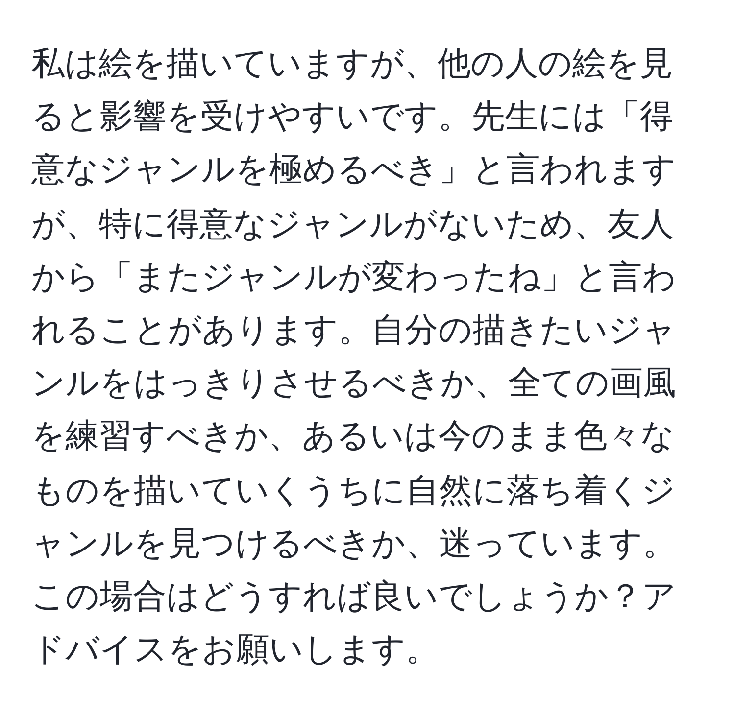 私は絵を描いていますが、他の人の絵を見ると影響を受けやすいです。先生には「得意なジャンルを極めるべき」と言われますが、特に得意なジャンルがないため、友人から「またジャンルが変わったね」と言われることがあります。自分の描きたいジャンルをはっきりさせるべきか、全ての画風を練習すべきか、あるいは今のまま色々なものを描いていくうちに自然に落ち着くジャンルを見つけるべきか、迷っています。この場合はどうすれば良いでしょうか？アドバイスをお願いします。