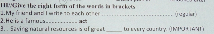 III//Give the right form of the words in brackets 
1.My friend and I write to each other_ (regular) 
2.He is a famous_ act 
3. . Saving natural resources is of great _to every country. (IMPORTANT)