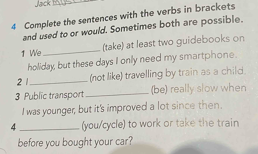 Jack_ 
4 Complete the sentences with the verbs in brackets 
and used to or would. Sometimes both are possible. 
1 We _(take) at least two guidebooks on 
holiday, but these days I only need my smartphone. 
2 1_ (not like) travelling by train as a child. 
3 Public transport_ (be) really slow when 
I was younger, but it's improved a lot since then. 
4 _(you/cycle) to work or take the train 
before you bought your car?