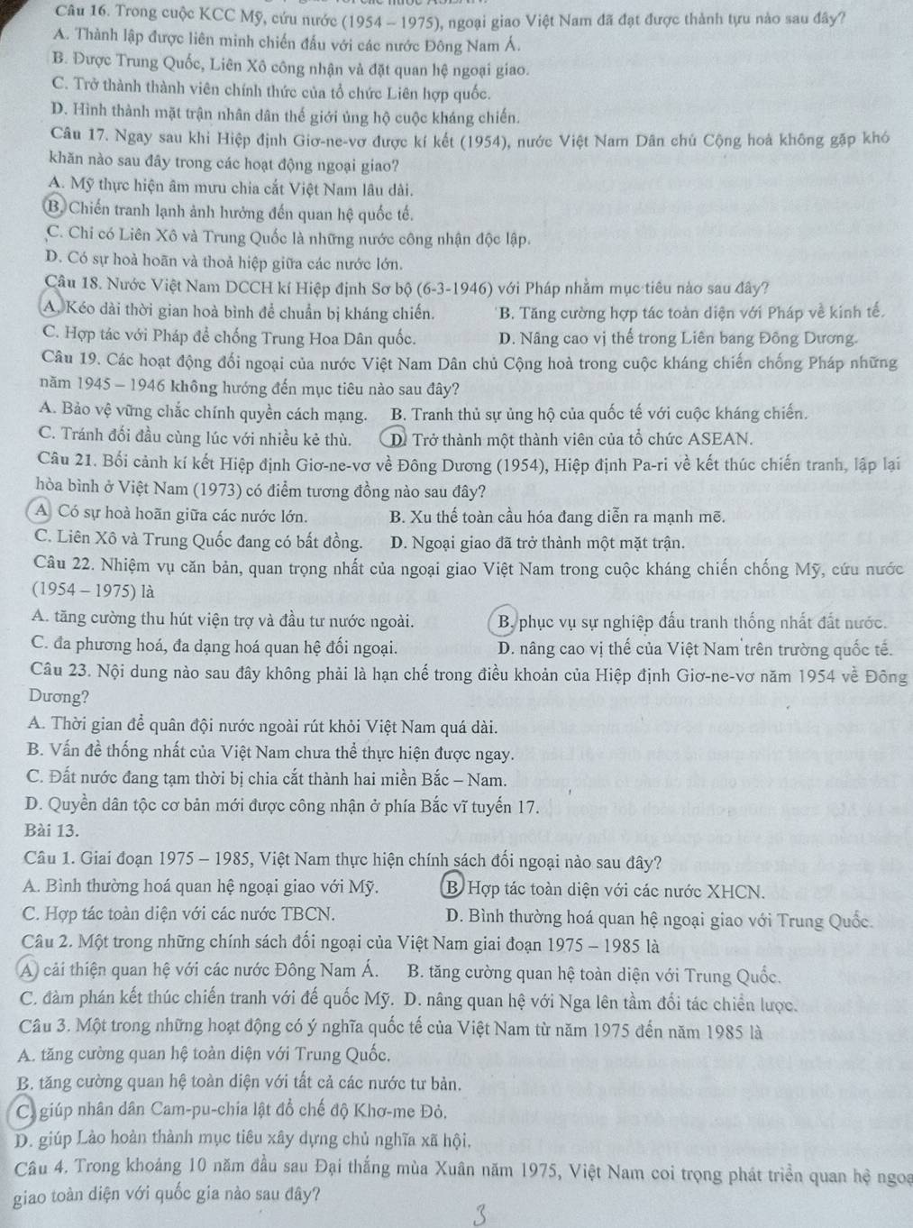 Trong cuộc KCC Mỹ, cứu nước (1954 - 1975), ngoại giao Việt Nam đã đạt được thành tựu nào sau đây?
A. Thành lập được liên minh chiến đấu với các nước Đông Nam Á.
B. Được Trung Quốc, Liên Xô công nhận và đặt quan hệ ngoại giao.
C. Trở thành thành viên chính thức của tổ chức Liên hợp quốc.
D. Hình thành mặt trận nhân dân thế giới ủng hộ cuộc kháng chiến.
Câu 17. Ngay sau khi Hiệp định Giơ-ne-vơ được kí kết (1954), nước Việt Nam Dân chủ Cộng hoà không gặp khó
khăn nào sau đây trong các hoạt động ngoại giao?
A. Mỹ thực hiện âm mưu chia cắt Việt Nam lâu dài.
B. Chiến tranh lạnh ảnh hưởng đến quan hệ quốc tế.
C. Chi có Liên Xô và Trung Quốc là những nước công nhận độc lập.
D. Có sự hoả hoãn và thoả hiệp giữa các nước lớn.
Câu 18. Nước Việt Nam DCCH kí Hiệp định Sơ bộ (6-3-1946) với Pháp nhằm mục tiêu nào sau đây?
A. Kéo dài thời gian hoà bình để chuẩn bị kháng chiến. *B. Tăng cường hợp tác toàn diện với Pháp về kinh tế.
C. Hợp tác với Pháp để chống Trung Hoa Dân quốc. D. Nâng cao vị thế trong Liên bang Đông Dương.
Câu 19. Các hoạt động đối ngoại của nước Việt Nam Dân chủ Cộng hoà trong cuộc kháng chiến chống Pháp những
năm 1945 - 1946 không hướng đến mục tiêu nào sau đây?
A. Bảo vệ vững chắc chính quyền cách mạng. B. Tranh thủ sự ủng hộ của quốc tế với cuộc kháng chiến.
C. Tránh đối đầu cùng lúc với nhiều kẻ thù. D. Trở thành một thành viên của tổ chức ASEAN.
Câu 21. Bối cảnh kí kết Hiệp định Giơ-ne-vơ về Đông Dương (1954), Hiệp định Pa-ri về kết thúc chiến tranh, lập lại
hòa bình ở Việt Nam (1973) có điểm tương đồng nào sau đây?
A Có sự hoà hoãn giữa các nước lớn. B. Xu thế toàn cầu hóa đang diễn ra mạnh mẽ.
C. Liên Xô và Trung Quốc đang có bất đồng. D. Ngoại giao đã trở thành một mặt trận.
Câu 22. Nhiệm vụ căn bản, quan trọng nhất của ngoại giao Việt Nam trong cuộc kháng chiến chống Mỹ, cứu nước
(1954 - 1975) là
A. tăng cường thu hút viện trợ và đầu tư nước ngoài.  By phục vụ sự nghiệp đấu tranh thống nhất đất nước.
C. đa phương hoá, đa dạng hoá quan hệ đối ngoại. D. nâng cao vị thế của Việt Nam trên trường quốc tế.
Câu 23. Nội dung nào sau đây không phải là hạn chế trong điều khoản của Hiệp định Giơ-ne-vơ năm 1954 về Đông
Duơng?
A. Thời gian để quân đội nước ngoài rút khỏi Việt Nam quá dài.
B. Vấn đề thống nhất của Việt Nam chưa thể thực hiện được ngay.
C. Đất nước đang tạm thời bị chia cắt thành hai miền Bắc - Nam.
D. Quyền dân tộc cơ bản mới được công nhận ở phía Bắc vĩ tuyến 17.
Bài 13.
Câu 1. Giai đoạn 1975 - 1985, Việt Nam thực hiện chính sách đối ngoại nào sau đây?
A. Bình thường hoá quan hệ ngoại giao với Mỹ. B Hợp tác toàn diện với các nước XHCN.
C. Hợp tác toàn diện với các nước TBCN.  D. Bình thường hoá quan hệ ngoại giao với Trung Quốc.
Câu 2. Một trong những chính sách đối ngoại của Việt Nam giai đoạn 1975 - 1985 là
A cải thiện quan hệ với các nước Đông Nam Á.  B. tăng cường quan hệ toàn diện với Trung Quốc.
C. đàm phán kết thúc chiến tranh với đế quốc Mỹ. D. nâng quan hệ với Nga lên tầm đổi tác chiển lược.
Câu 3. Một trong những hoạt động có ý nghĩa quốc tế của Việt Nam từ năm 1975 đến năm 1985 là
A. tăng cường quan hệ toàn diện với Trung Quốc.
B. tăng cường quan hệ toàn diện với tất cả các nước tư bản.
Ca giúp nhân dân Cam-pu-chia lật đổ chế độ Khơ-me Đỏ.
D. giúp Lào hoàn thành mục tiêu xây dựng chủ nghĩa xã hội,
Câu 4. Trong khoáng 10 năm đầu sau Đại thắng mùa Xuân năm 1975, Việt Nam coi trọng phát triển quan hệ ngoa
giao toàn diện với quốc gia nào sau đây?
3