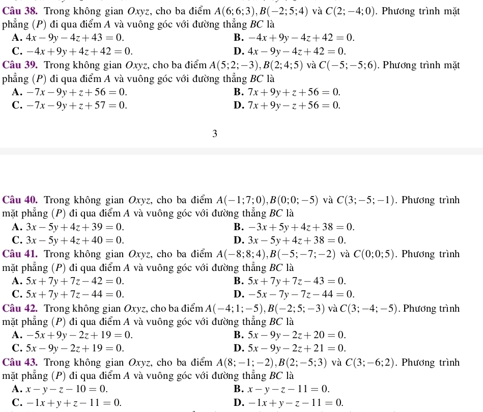 Trong không gian Oxyz, cho ba điểm A(6;6;3),B(-2;5;4) và C(2;-4;0). Phương trình mặt
phẳng (P) đi qua điểm A và vuông góc với đường thẳng BC là
A. 4x-9y-4z+43=0. B. -4x+9y-4z+42=0.
C. -4x+9y+4z+42=0. D. 4x-9y-4z+42=0.
Câu 39. Trong không gian Oxyz, cho ba điểm A(5;2;-3),B(2;4;5) và C(-5;-5;6). Phương trình mặt
phẳng (P) đi qua điểm A và vuông góc với đường thẳng BC là
A. -7x-9y+z+56=0. B. 7x+9y+z+56=0.
C. -7x-9y+z+57=0. D. 7x+9y-z+56=0.
3
Câu 40. Trong không gian Oxyz, cho ba điểm A(-1;7;0),B(0;0;-5) và C(3;-5;-1). Phương trình
mặt phẳng (P) đi qua điểm A và vuông góc với đường thẳng BC là
A. 3x-5y+4z+39=0. B. -3x+5y+4z+38=0.
C. 3x-5y+4z+40=0. D. 3x-5y+4z+38=0.
Câu 41. Trong không gian Oxyz, cho ba điểm A(-8;8;4),B(-5;-7;-2) và C(0;0;5). Phương trình
mặt phẳng (P) đi qua điểm A và vuông góc với đường thẳng BC là
A. 5x+7y+7z-42=0. B. 5x+7y+7z-43=0.
C. 5x+7y+7z-44=0. D. -5x-7y-7z-44=0.
Câu 42. Trong không gian Oxyz, cho ba điểm A(-4;1;-5),B(-2;5;-3) và C(3;-4;-5). Phương trình
mặt phẳng (P) đi qua điểm A và vuông góc với đường thẳng BC là
A. -5x+9y-2z+19=0. B. 5x-9y-2z+20=0.
C. 5x-9y-2z+19=0. D. 5x-9y-2z+21=0.
Câu 43. Trong không gian Oxyz, cho ba điểm A(8;-1;-2),B(2;-5;3) và C(3;-6;2). Phương trình
mặt phẳng (P) đi qua điểm A và vuông góc với đường thẳng BC là
A. x-y-z-10=0. B. x-y-z-11=0.
C. -1x+y+z-11=0. D. -1x+y-z-11=0.