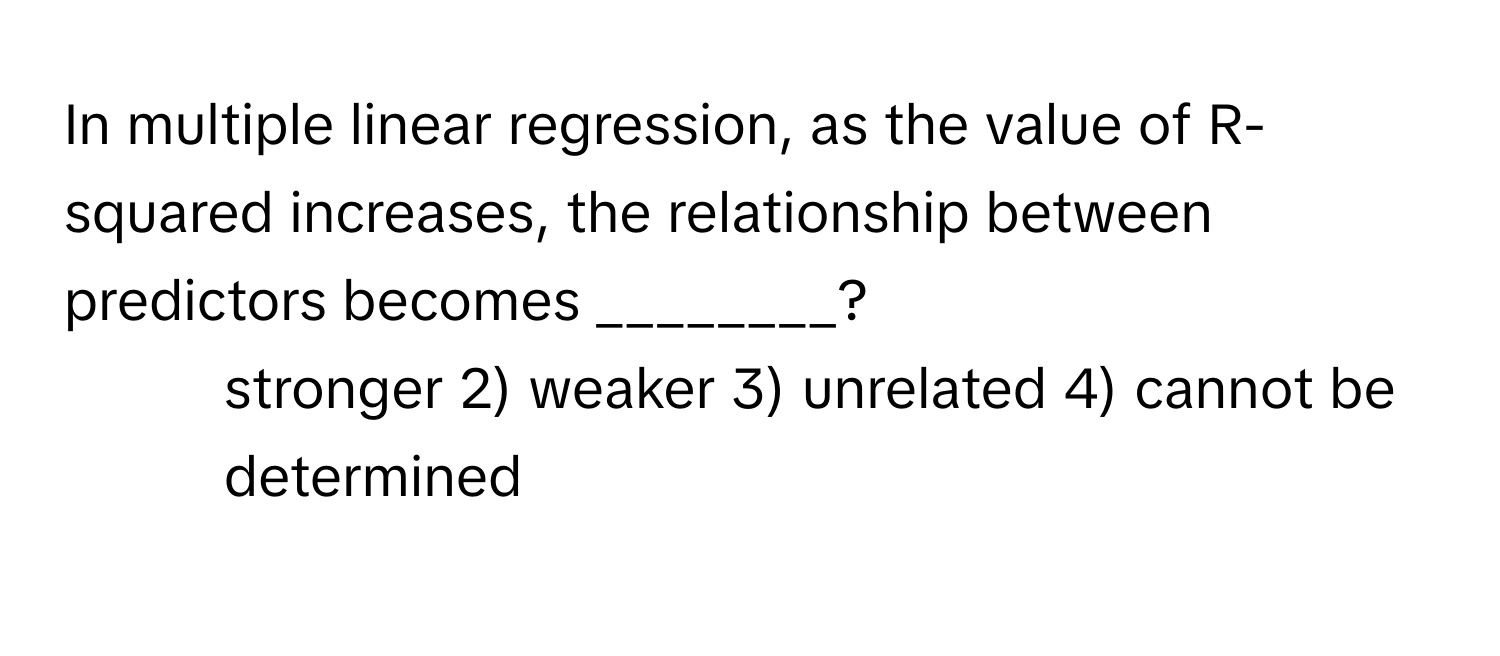 In multiple linear regression, as the value of R-squared increases, the relationship between predictors becomes ________?

1) stronger 2) weaker 3) unrelated 4) cannot be determined