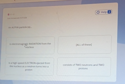 Help 
。□ 
Last Amiwered 21/11/24 
An ALPHA particle (α)... 
is electromagnatic RADIATION from the [ALL of these] 
Rucleus 
is a high speed ELECTRON ejected from consists of TWO neutrons and TWO 
the nucleus as a neutron turns into a protons 
proton