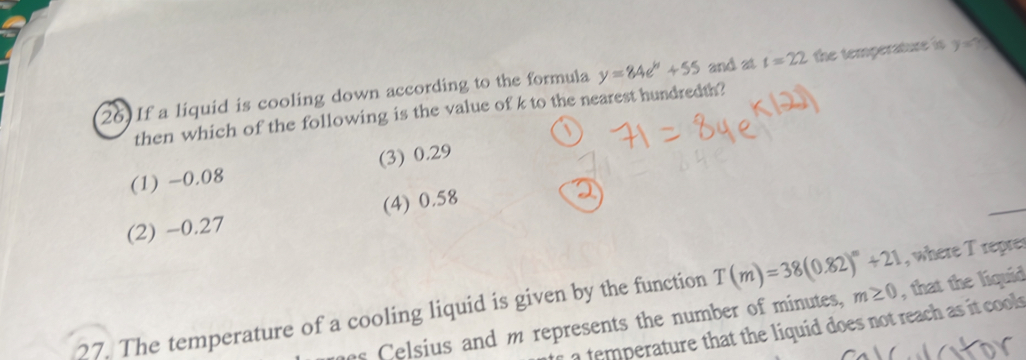 If a liquid is cooling down according to the formula y=84e^h+55 and at t=22 the temperature is y=? 
then which of the following is the value of k to the nearest hundredth?
(1) -0.08 (3) 0.29
(2) -0.27 (4) 0.58
, where T repres
27. The temperature of a cooling liquid is given by the function T(m)=38(0.82)^m+21 , that the liquid
es elsius and m represents the number of minutes, m≥ 0
t a temperature that the liquid does not reach as it cools