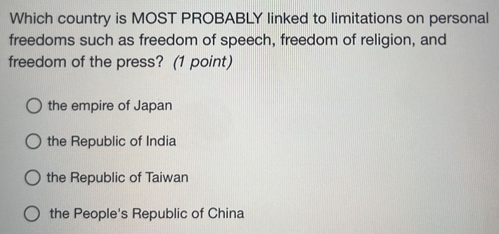 Which country is MOST PROBABLY linked to limitations on personal
freedoms such as freedom of speech, freedom of religion, and
freedom of the press? (1 point)
the empire of Japan
the Republic of India
the Republic of Taiwan
the People's Republic of China