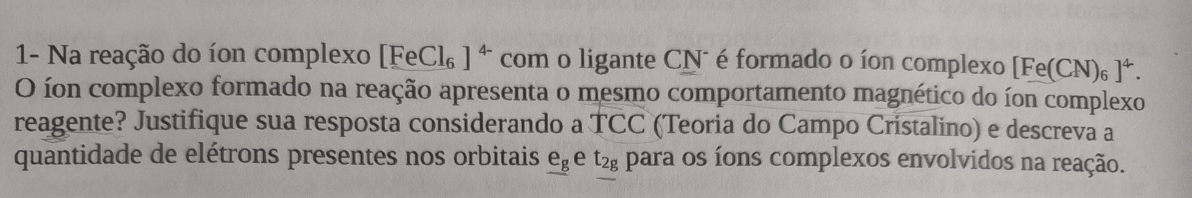 1- Na reação do íon complexo [FeCl ]^4- com o ligante CNã é formado o íon complexo [ [Fe(CN 6 ]^4. 
O íon complexo formado na reação apresenta o mesmo comportamento magnético do íon complexo 
reagente? Justifique sua resposta considerando a TCC (Teoria do Campo Cristalino) e descreva a 
quantidade de elétrons presentes nos orbitais _ e_g e t2 para os íons complexos envolvidos na reação.