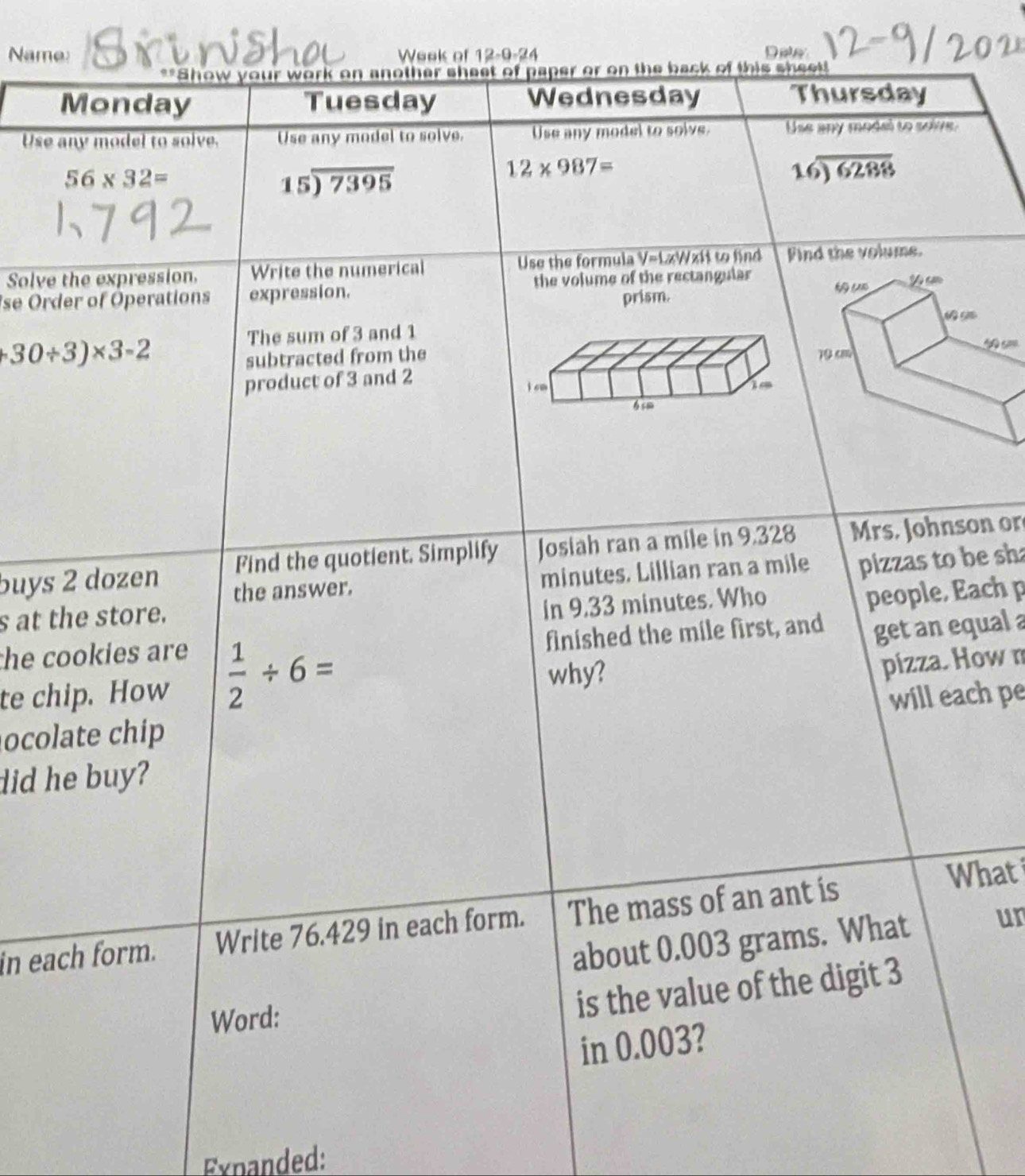 Name: Week of 12-9-24 Dele 
**Show your work on another sheet of paper or on the back of this sheet! 
Monday Tuesday Wednesday Thursday 
Use any model to solve. Use any model to solve. Use any model to solve. Use any model to soive.
56* 32=
15encloselongdiv 7395
12* 987=
16encloselongdiv 6288
Solve the expression. Write the numerical Use the formula V=LxWxit to find Find the volume. 
se Order of Operations expression. the volume of the rectangular 
prism. 
The sum of 3 and 1
30/ 3)* 3=2
subtracted from the 
product of 3 and 2
buys 2 dozen Find the quotient. Simplify Josiah ran a mile in 9.328 Mrs. Johnson or 
the answer. minutes. Lillian ran a mile pizzas to be sha 
people, Each p 
s at the store. 
in 9.33 minutes. Who 
finished the mile first, and get an equal a 
he cookies are 
why? 
pizza. How n 
te chip. How  1/2 / 6= will each pe 
ocolate chip 
did he buy? 
in each form. Write 76.429 in each form. The mass of an ant is 
What 
about 0.003 grams. What un 
Word: 
is the value of the digit 3
in 0.003? 
Expanded: