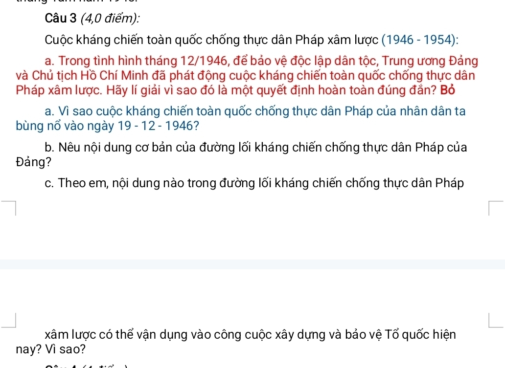 (4,0 điểm): 
Cuộc kháng chiến toàn quốc chống thực dân Pháp xâm lược (1946-1954) : 
a. Trong tình hình tháng 12/1946, để bảo vệ độc lập dân tộc, Trung ương Đảng 
và Chủ tịch Hồ Chí Minh đã phát động cuộc kháng chiến toàn quốc chống thực dân 
Pháp xâm lược. Hãy lí giải vì sao đó là một quyết định hoàn toàn đúng đắn? Bỏ 
a. Vì sao cuộc kháng chiến toàn quốc chống thực dân Pháp của nhân dân ta 
bùng nổ vào ngày 19 - 12 - 1946? 
b. Nêu nội dung cơ bản của đường lối kháng chiến chống thực dân Pháp của 
Đảng? 
c. Theo em, nội dung nào trong đường lối kháng chiến chống thực dân Pháp 
xâm lược có thể vận dụng vào công cuộc xây dựng và bảo vệ Tổ quốc hiện 
nay? Vì sao?