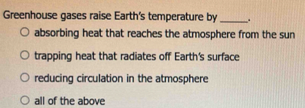 Greenhouse gases raise Earth's temperature by _.
absorbing heat that reaches the atmosphere from the sun
trapping heat that radiates off Earth's surface
reducing circulation in the atmosphere
all of the above