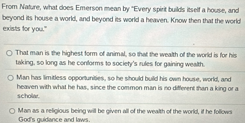 From Nature, what does Emerson mean by “Every spirit builds itself a house, and
beyond its house a world, and beyond its world a heaven. Know then that the world
exists for you."
That man is the highest form of animal, so that the wealth of the world is for his
taking, so long as he conforms to society's rules for gaining wealth.
Man has limitless opportunities, so he should build his own house, world, and
heaven with what he has, since the common man is no different than a king or a
scholar.
Man as a religious being will be given all of the wealth of the world, if he follows
God's guidance and laws.