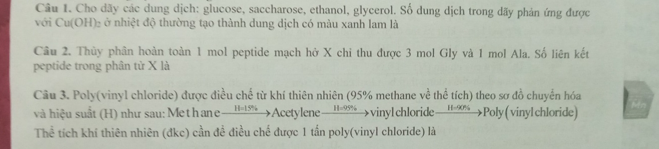 Cho dãy các dung dịch: glucose, saccharose, ethanol, glycerol. Số dung dịch trong dãy phản ứng được 
với Cu(OH) ₂ ở nhiệt độ thường tạo thành dung dịch có màu xanh lam là 
Câu 2. Thủy phân hoàn toàn 1 mol peptide mạch hở X chỉ thu được 3 mol Gly và 1 mol Ala. Số liên kết 
peptide trong phân từ X là 
Câu 3. Poly(vinyl chloride) được điều chế từ khí thiên nhiên (95% methane về thể tích) theo sơ đồ chuyển hóa 
và hiệu suất (H) như sau: Methane xrightarrow H=15%  Acetylene _ H=95%  _  vinylchloride H=90% Poly ( vinylchloride) 
Thể tích khí thiên nhiên (đkc) cần đề điều chế được 1 tấn poly(vinyl chloride) là