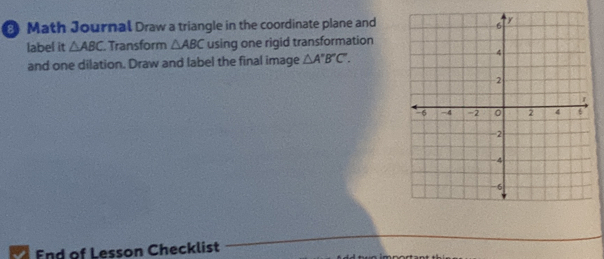 Math Journal Draw a triangle in the coordinate plane and 
label it △ ABC. Transform △ ABC using one rigid transformation 
and one dilation. Draw and label the final image △ A'B'C'. 
End of Lesson Checklist