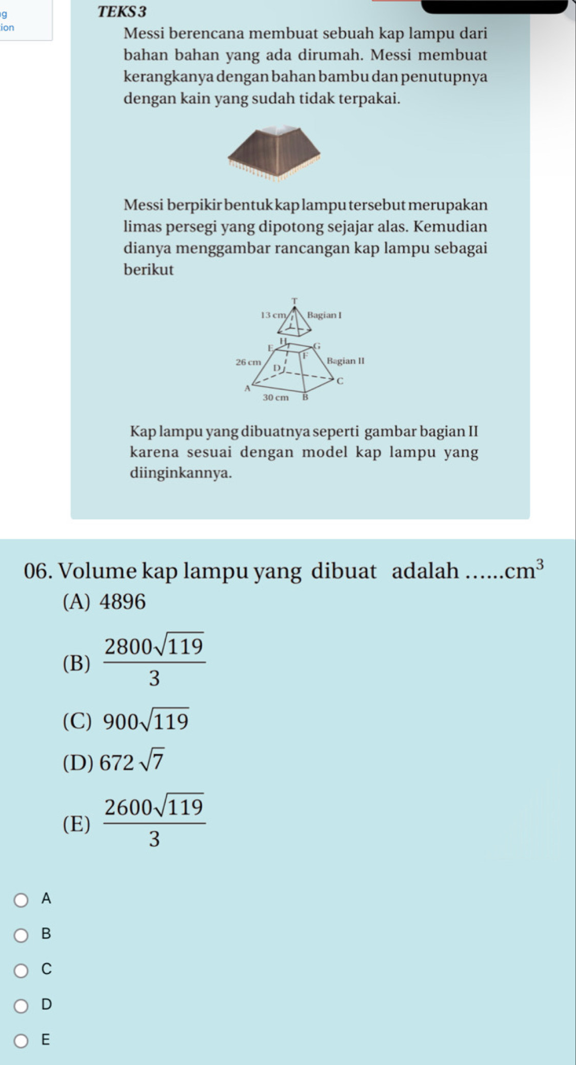 TEKS 3
ion
Messi berencana membuat sebuah kap lampu dari
bahan bahan yang ada dirumah. Messi membuat
kerangkanya dengan bahan bambu dan penutupnya
dengan kain yang sudah tidak terpakai.
Messi berpikir bentuk kap lampu tersebut merupakan
limas persegi yang dipotong sejajar alas. Kemudian
dianya menggambar rancangan kap lampu sebagai
berikut
13 cm Bagian I
E
f Bagian II
26 cm D
A
C
30 cm B
Kap lampu yang dibuatnya seperti gambar bagian II
karena sesuai dengan model kap lampu yang
diinginkannya.
06. Volume kap lampu yang dibuat adalah _ cm^3
(A) 4896
(B)  2800sqrt(119)/3 
(C) 900sqrt(119)
(D) 672sqrt(7)
(E)  2600sqrt(119)/3 
A
B
C
D
E