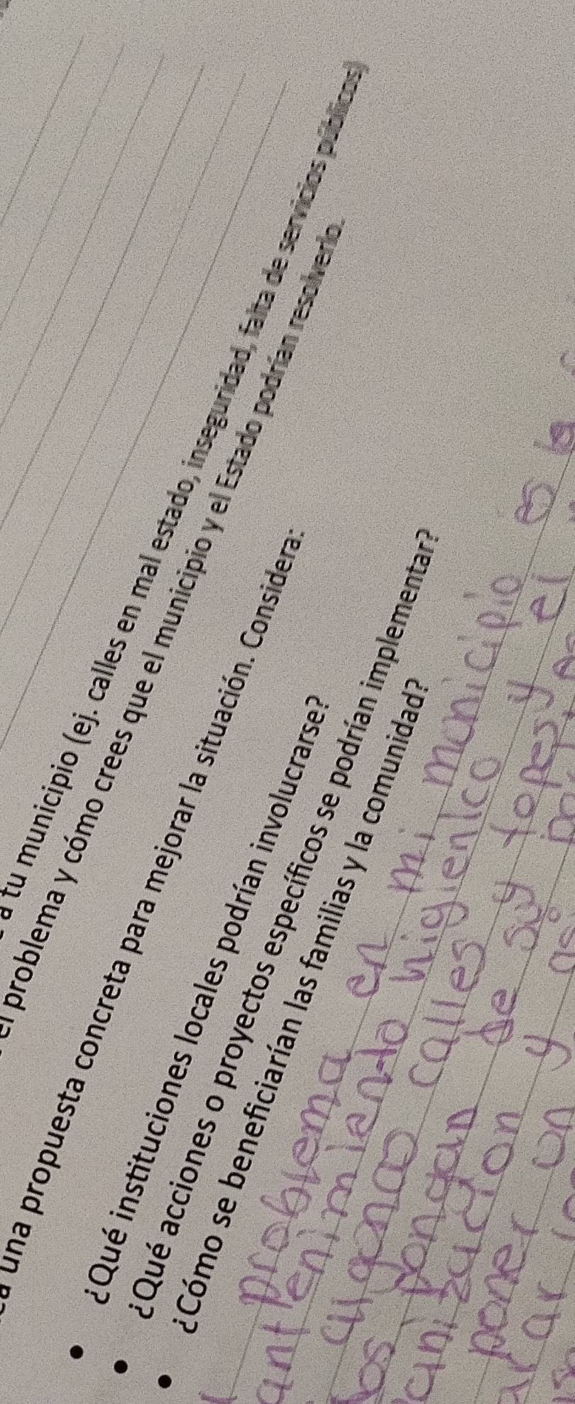 problema y cómo crees que el municipio y el Estado podrían resolver_ 
una propuesta concreta para mejorar la situación. Consider_ 
tu municipio (ej. calles en mal estado, inseguridad, falta de servicios públio 
Qué instituciones locales podrían involucrarse 
Qué acciones o proyectos específicos se podrían implementa 
____.Cómo se beneficiarían las familias y la comunidad 
_ 
_ 
_ 
_
