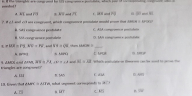 If the triangles are congruent by NS congruence pesdulate, which pair of commponding compoent ote o
needed ?
A. overline ML and overline FO B. overline MO and overline PL C. overline HN FO overline QO overline NL
7 ∠ 1 and ∠ O are congruent, which congruence postidate would prove that AML u=u∈fty
A. SAS congruence postulate C ACx A congruenca postulata
B SSS congruence postulate D. SAA comgraence gosdulate
B、 ^circ  overline MN≌ overline PQ, overline MO≌ overline PR , an overline NO≌ overline QR , then △ MOH≌ _
A. △ PRQ B △ RPQ C. APCR DARCD
9 △ MOC and △ PAX, overline MO≌ overline PA, ∠ D≌ ∠ A aed overline OL≌ overline AX. Which postulate or theorem can hir used to geon the
triangles are congruent?
A. 5SS B. SAS C. ASA D AXT 
10. Given that △ MPC≌ △ STW , what segment corresponds to overline MC J
A. overline CS B. overline MT C overline MS D. overline SW