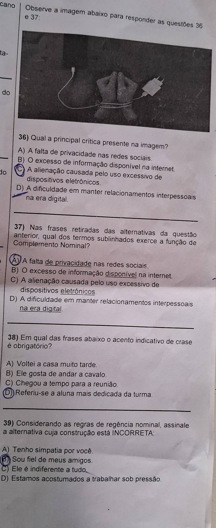 cano Observe a imagem abaixo para responder as questões 36
e 37:
ta-
_
do
36) Qual a principal crítica presente na imagem?
A) A falta de privacidade nas redes sociais
B) O excesso de informação disponível na internet.
do C A alienação causada pelo uso excessivo de
dispositivos eletrônicos.
D) A dificuldade em manter relacionamentos interpessoais
na era digital.
37) Nas frases retiradas das alternativas da questão
anterior, qual dos termos sublinhados exerce a função de
Complemento Nominal?
A) A falta de privacidade nas redes sociais.
B) O excesso de informação disponível na internet.
C) A alienação causada pelo uso excessivo de
dispositivos eletrônicos.
D) A dificuldade em manter relacionamentos interpessoais
na era digital.
_
38) Em qual das frases abaixo o acento indicativo de crase
é obrigatório?
A) Voltei a casa muito tarde.
B) Ele gosta de andar a cavalo.
C) Chegou a tempo para a reunião.
(D) Referiu-se a aluna mais dedicada da turma.
_
39) Considerando as regras de regência nominal, assinale
a alternativa cuja construção está INCORRETA:
A) Tenho simpatia por você.
) Sou fiel de meus amigos.
C) Ele é indiferente a tudo
D) Estamos acostumados a trabalhar sob pressão.