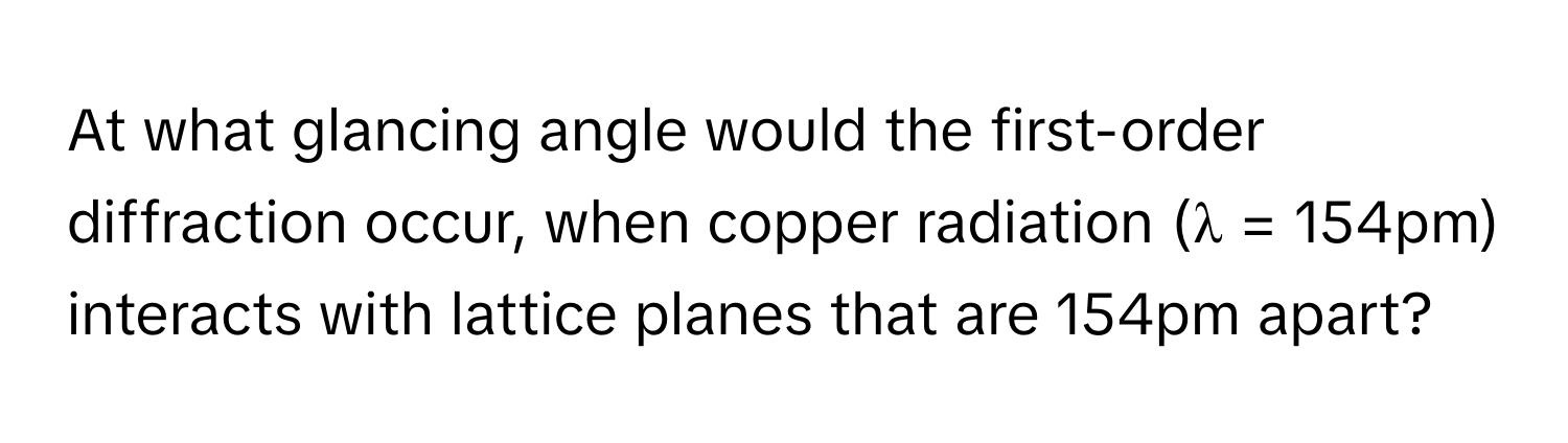 At what glancing angle would the first-order diffraction occur, when copper radiation (λ = 154pm) interacts with lattice planes that are 154pm apart?