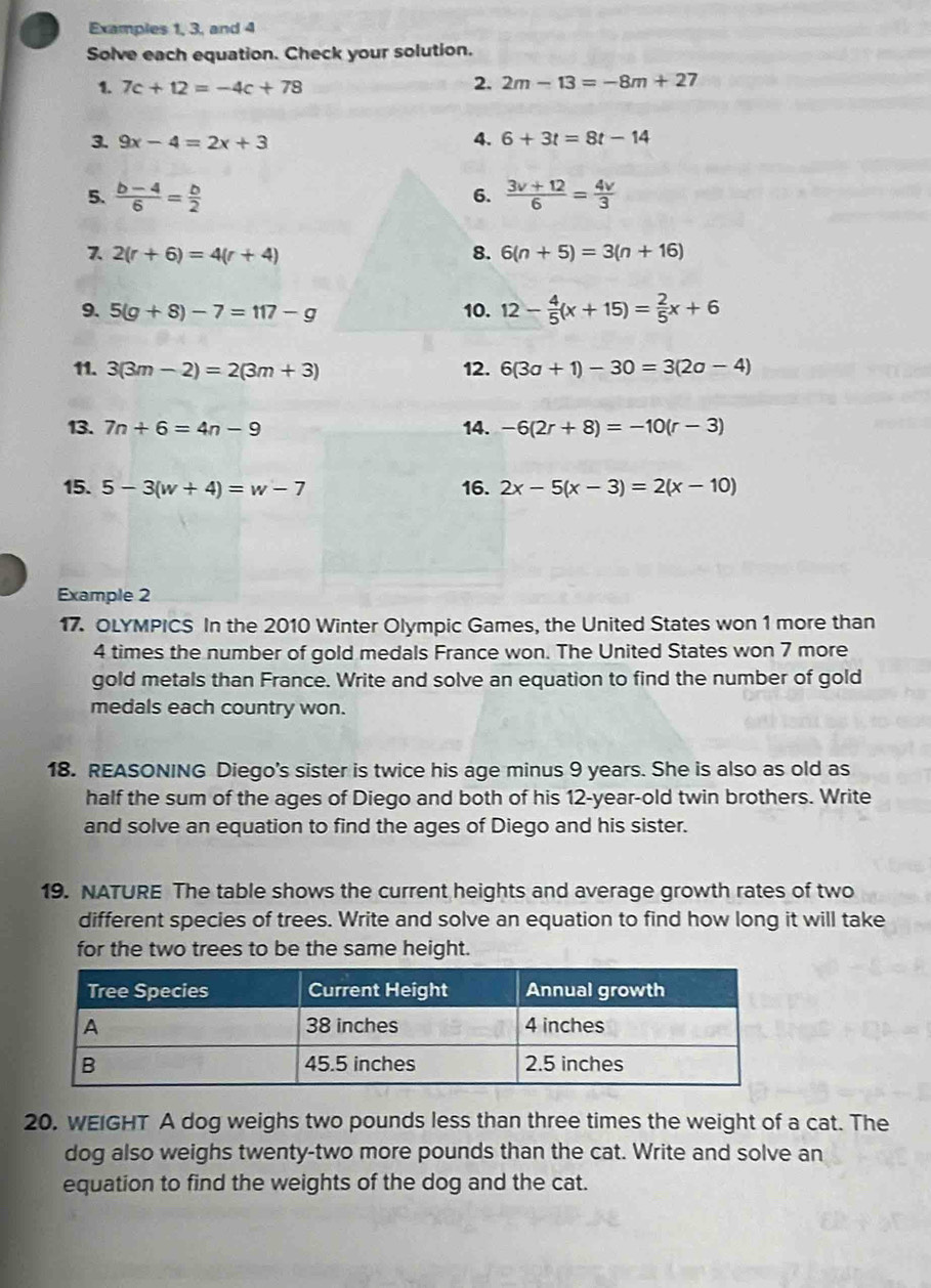 Examples 1, 3, and 4 
Solve each equation. Check your solution. 
1. 7c+12=-4c+78
2. 2m-13=-8m+27
4. 
3. 9x-4=2x+3 6+3t=8t-14
5.  (b-4)/6 = b/2  6.  (3v+12)/6 = 4v/3 
7. 2(r+6)=4(r+4) 8. 6(n+5)=3(n+16)
9. 5(g+8)-7=117-g 10. 12- 4/5 (x+15)= 2/5 x+6
11. 3(3m-2)=2(3m+3) 12. 6(3a+1)-30=3(2a-4)
13. 7n+6=4n-9 14. -6(2r+8)=-10(r-3)
15. 5-3(w+4)=w-7 16. 2x-5(x-3)=2(x-10)
Example 2 
17. OLYMPICS In the 2010 Winter Olympic Games, the United States won 1 more than
4 times the number of gold medals France won. The United States won 7 more 
gold metals than France. Write and solve an equation to find the number of gold 
medals each country won. 
18. REASONING Diego's sister is twice his age minus 9 years. She is also as old as 
half the sum of the ages of Diego and both of his 12-year -old twin brothers. Write 
and solve an equation to find the ages of Diego and his sister. 
19. NATURE The table shows the current heights and average growth rates of two 
different species of trees. Write and solve an equation to find how long it will take 
for the two trees to be the same height. 
20. WEIGHT A dog weighs two pounds less than three times the weight of a cat. The 
dog also weighs twenty-two more pounds than the cat. Write and solve an 
equation to find the weights of the dog and the cat.