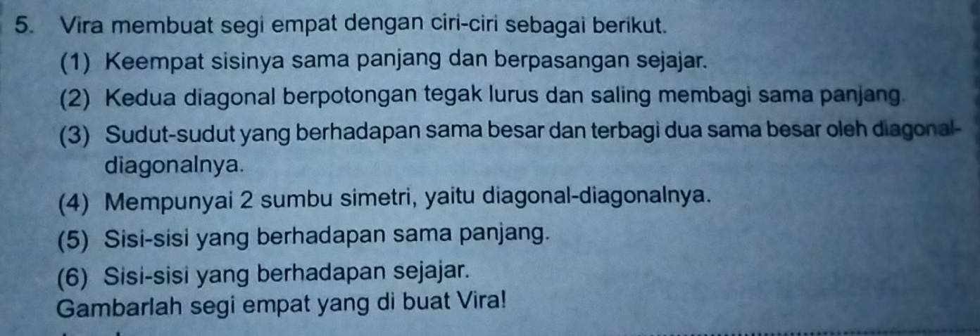 Vira membuat segi empat dengan ciri-ciri sebagai berikut. 
(1) Keempat sisinya sama panjang dan berpasangan sejajar. 
(2) Kedua diagonal berpotongan tegak lurus dan saling membagi sama panjang. 
(3) Sudut-sudut yang berhadapan sama besar dan terbagi dua sama besar oleh diagonal- 
diagonalnya. 
(4) Mempunyai 2 sumbu simetri, yaitu diagonal-diagonalnya. 
(5) Sisi-sisi yang berhadapan sama panjang. 
(6) Sisi-sisi yang berhadapan sejajar. 
Gambarlah segi empat yang di buat Vira!