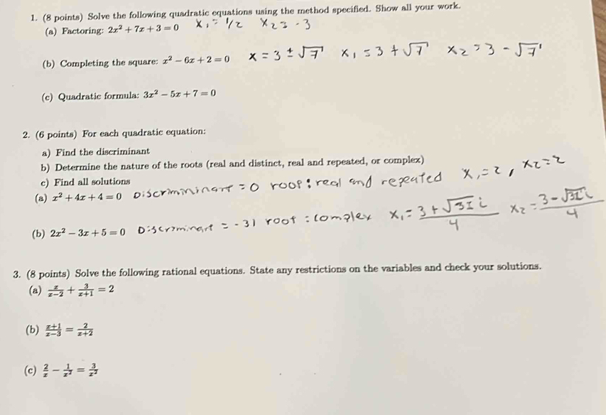 Solve the following quadratic equations using the method specified. Show all your work. 
(a) Factoring: 2x^2+7x+3=0
(b) Completing the square: x^2-6x+2=0
(c) Quadratic formula: 3x^2-5x+7=0
2. (6 points) For each quadratic equation: 
a) Find the discriminant 
b) Determine the nature of the roots (real and distinct, real and repeated, or complex) 
c) Find all solutions 
(a) x^2+4x+4=0
(b) 2x^2-3x+5=0
3. (8 points) Solve the following rational equations. State any restrictions on the variables and check your solutions. 
(a)  x/x-2 + 3/x+1 =2
(b)  (x+1)/x-3 = 2/x+2 
(c)  2/x - 1/x^2 = 3/x^2 