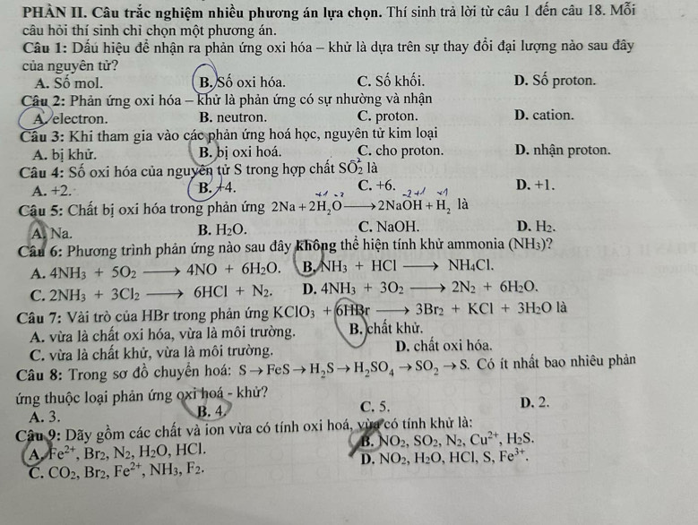 PHÀN II. Câu trắc nghiệm nhiều phương án lựa chọn. Thí sinh trả lời từ câu 1 đến câu 18. Mỗi
câu hỏi thí sinh chỉ chọn một phương án.
Câu 1: Dấu hiệu đề nhận ra phản ứng oxi hóa - khử là dựa trên sự thay đổi đại lượng nào sau đây
của nguyên tử?
A. Số mol. B. Số oxi hóa. C. Số khối. D. Số proton.
Câu 2: Phản ứng oxi hóa - khử là phản ứng có sự nhường và nhận
A. electron. B. neutron. C. proton. D. cation.
Cầu 3: Khi tham gia vào các phản ứng hoá học, nguyên tử kim loại
A. bị khử. B. bị oxi hoá. C. cho proton. D. nhận proton.
Câu 4: Số oxi hóa của nguyên tử S trong hợp chất Soverline O_2^(2 là
A. +2. B. +4. C. +6. D. +1.
−7 +
Câu 5: Chất bị oxi hóa trong phản ứng 2Na+2H_2)Oto 2NaOH+H_2 là
B. H_2O.
A. Na. C. NaOH. D. H_2.
Câu 6: Phương trình phản ứng nào sau đây không thể hiện tính khử ammonia ( N H3)?
A. 4NH_3+5O_2to 4NO+6H_2O. B. NH_3+HClto NH_4Cl.
C. 2NH_3+3Cl_2to 6HCl+N_2. D. 4NH_3+3O_2to 2N_2+6H_2O.
Câu 7: Vài trò của HBr trong phản ứng KClO_3+6HRrto 3Br_2+KCl+3H_2O là
A. vừa là chất oxi hóa, vừa là môi trường. B. chất khử.
C. vừa là chất khử, vừa là môi trường. D. chất oxi hóa.
* Câu 8: Trong sơ đồ chuyển hoá: Sto FeSto H_2Sto H_2SO_4to SO_2to S. Có ít nhất bao nhiêu phản
ứng thuộc loại phản ứng oxi hoá - khử? D. 2.
A. 3. B. 4 C. 5.
Câu 9: Dãy gồm các chất và ion vừa có tính oxi hoá, vừa có tính khử là:
B. NO_2,SO_2,N_2,Cu^(2+),H_2S.
A Fe^(2+),Br_2,N_2,H_2O,HCl.
D. NO_2,H_2O,HCl,S,Fe^(3+).
C. CO_2,Br_2,Fe^(2+),NH_3,F_2.