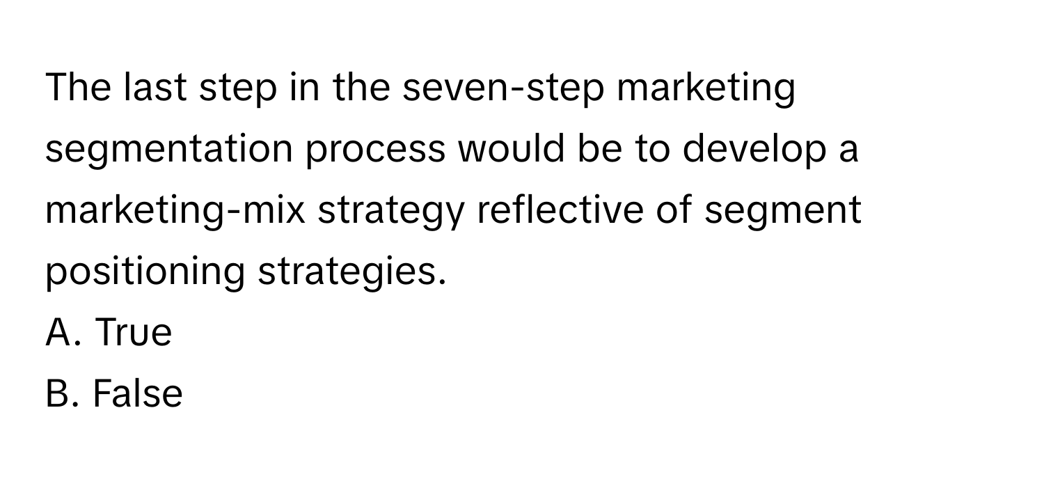 The last step in the seven-step marketing segmentation process would be to develop a marketing-mix strategy reflective of segment positioning strategies. 

A. True 
B. False