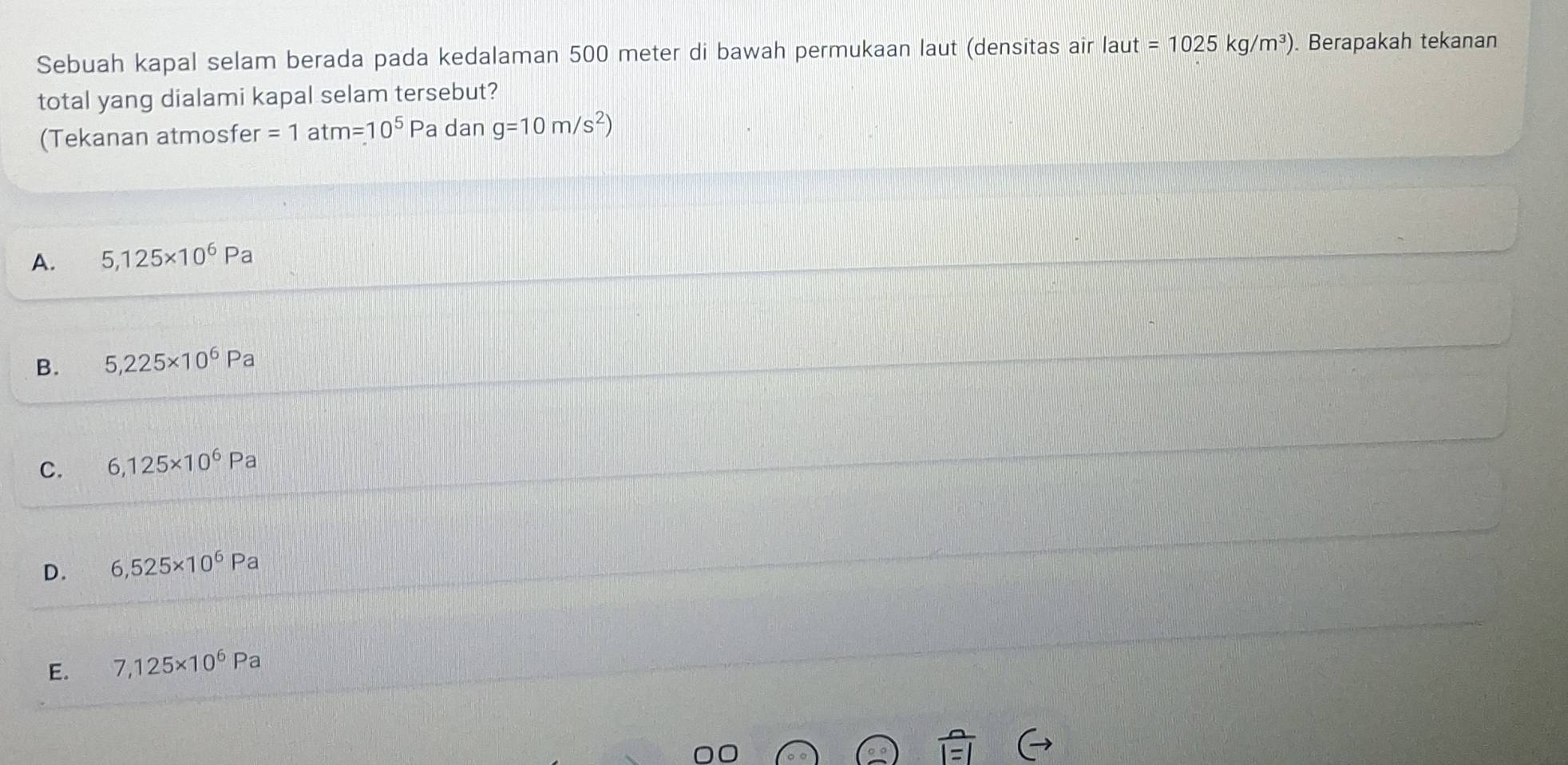 Sebuah kapal selam berada pada kedalaman 500 meter di bawah permukaan laut (densitas air laut =1025kg/m^3). Berapakah tekanan
total yang dialami kapal selam tersebut?
(Tekanan atmosfer =1 at m=10^5 Pa dan g=10m/s^2)
A. 5,125* 10^6Pa
B. 5,225* 10^6Pa
C. 6,125* 10^6Pa
D. 6,525* 10^6Pa
E. 7,125* 10^6Pa