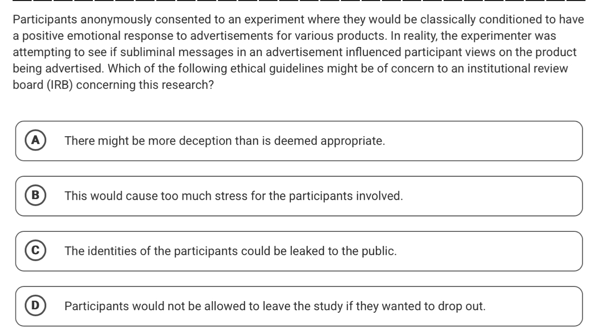 Participants anonymously consented to an experiment where they would be classically conditioned to have
a positive emotional response to advertisements for various products. In reality, the experimenter was
attempting to see if subliminal messages in an advertisement influenced participant views on the product
being advertised. Which of the following ethical guidelines might be of concern to an institutional review
board (IRB) concerning this research?
A There might be more deception than is deemed appropriate.
B This would cause too much stress for the participants involved.
C The identities of the participants could be leaked to the public.
D Participants would not be allowed to leave the study if they wanted to drop out.