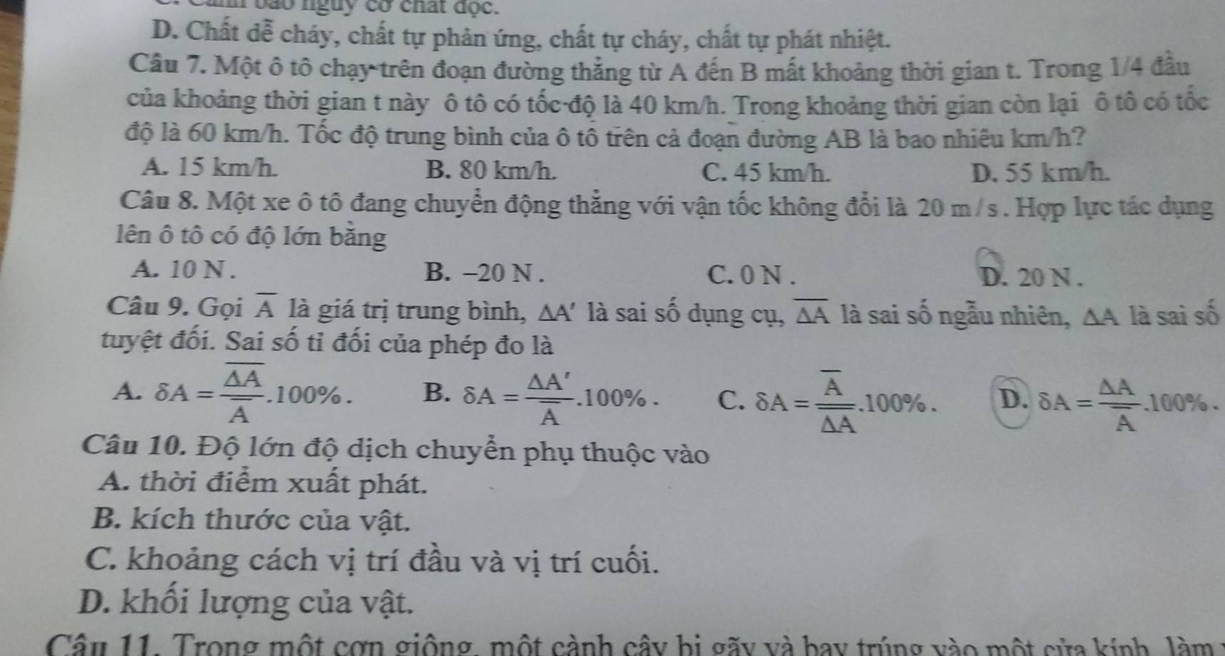 a  o nguy có chất đọc.
D. Chất dễ cháy, chất tự phản ứng, chất tự cháy, chất tự phát nhiệt.
Câu 7. Một ô tô chạy trên đoạn đường thẳng từ A đến B mất khoảng thời gian t. Trong 1/4 đầu
của khoảng thời gian t này ô tô có tốc độ là 40 km/h. Trong khoảng thời gian còn lại ô tô có tốc
độ là 60 km/h. Tốc độ trung bình của ô tổ trên cả đoạn đường AB là bao nhiêu km/h?
A. 15 km/h. B. 80 km/h. C. 45 km/h. D. 55 km/h.
Câu 8. Một xe ô tô đang chuyển động thẳng với vận tốc không đổi là 20 m/s . Hợp lực tác dụng
lên ô tô có độ lớn băng
A. 10 N . B. -20 N . C. 0 N . D. 20 N .
Câu 9. Gọi overline A là giá trị trung bình, △ A' là sai số dụng cụ, overline △ A là sai số ngẫu nhiên, △ A là sai số
tuyệt đối. Sai số tỉ đối của phép đo là
A. delta A=frac overline △ Aoverline A.100% . B. delta A=frac △ A'overline A.100% . C. delta A=frac overline Aoverline △ A.100% . D. delta A=frac △ Aoverline A.100% .
Câu 10. Độ lớn độ dịch chuyển phụ thuộc vào
A. thời điểm xuất phát.
B. kích thước của vật.
C. khoảng cách vị trí đầu và vị trí cuối.
D. khối lượng của vật.
Cân 11. Trong một cơn giống, một cành cây hi gãy và bay trúng vào một cửa kính, làm :