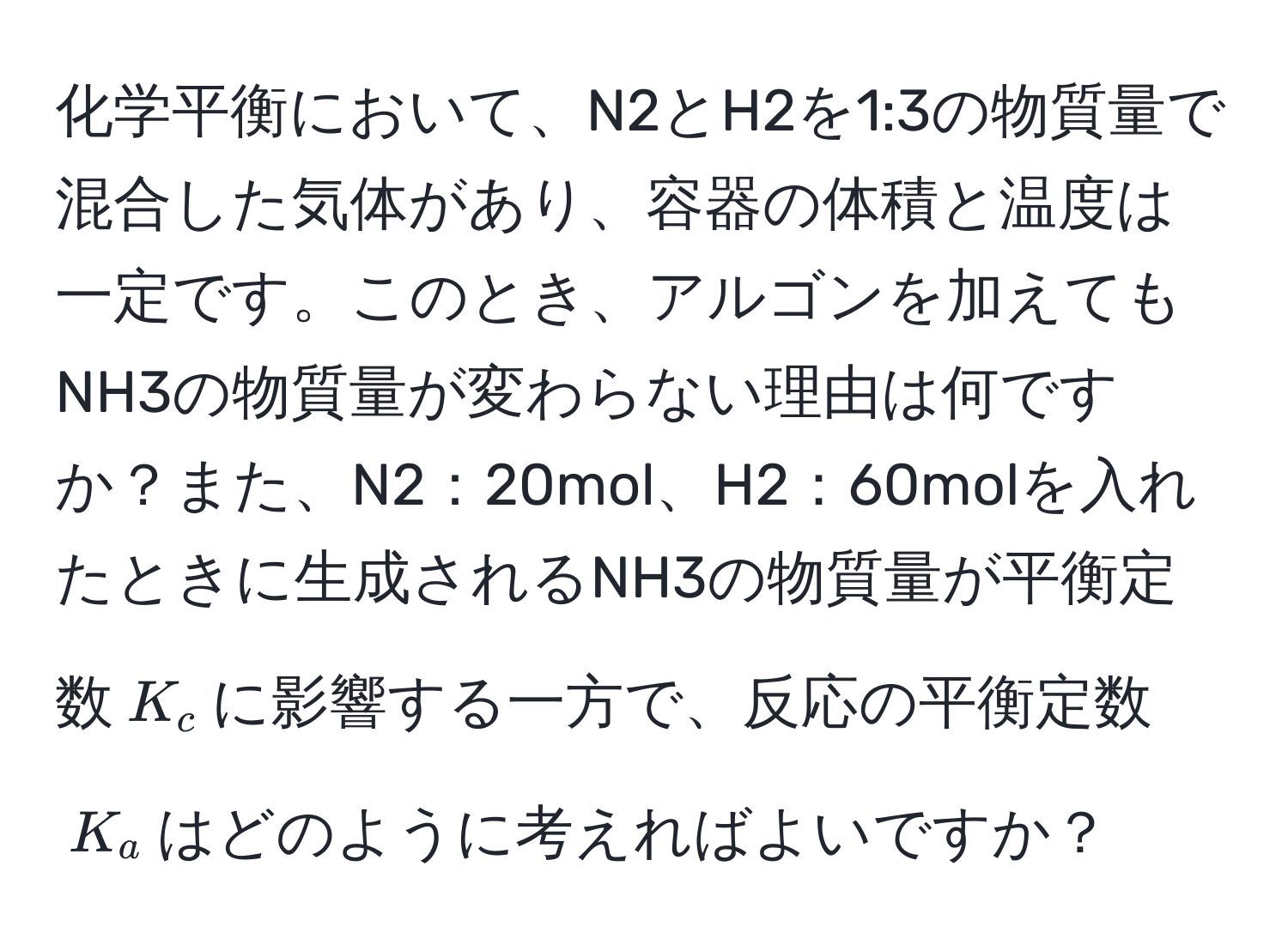 化学平衡において、N2とH2を1:3の物質量で混合した気体があり、容器の体積と温度は一定です。このとき、アルゴンを加えてもNH3の物質量が変わらない理由は何ですか？また、N2：20mol、H2：60molを入れたときに生成されるNH3の物質量が平衡定数$K_c$に影響する一方で、反応の平衡定数$K_a$はどのように考えればよいですか？