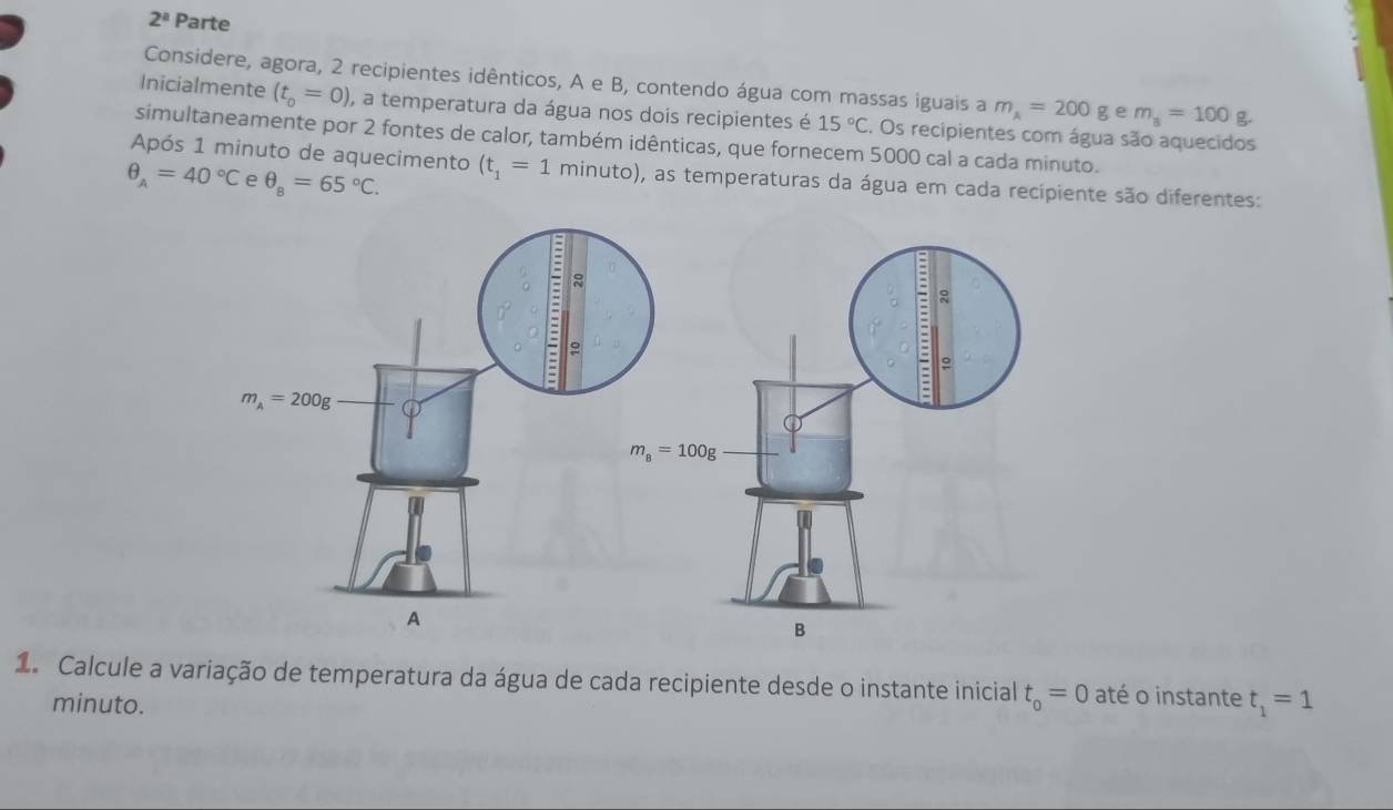 2^a Parte
Considere, agora, 2 recipientes idênticos, A e B, contendo água com massas iguais a m_A=200g e m_8=100 g
Inicialmente (t_0=0) , a temperatura da água nos dois recipientes é 15°C 2. Os recipientes com água são aquecidos
simultaneamente por 2 fontes de calor, também idênticas, que fornecem 5000 cal a cada minuto.
Após 1 minuto de aquecimento (t_1=1 minuto), as temperaturas da água em cada recipiente são diferentes:
θ _A=40°C e θ _8=65°C.
1. Calcule a variação de temperatura da água de cada recipiente desde o instante inicial t_o=0 até o instante t_1=1
minuto.