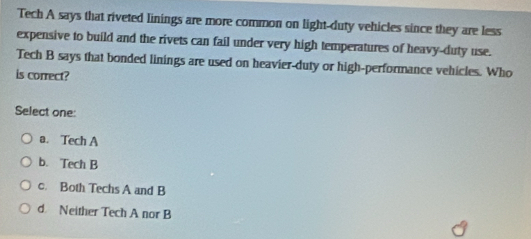 Tech A says that riveted linings are more common on light-duty vehicles since they are less
expensive to build and the rivets can fail under very high temperatures of heavy-duty use.
Tech B says that bonded linings are used on heavier-duty or high-performance vehicles. Who
is correct?
Select one:
a. Tech A
b. Tech B
c. Both Techs A and B
d Neither Tech A nor B