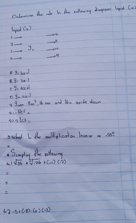 Determine the rule In the rollowing diagrom Inpat (x)
Iput (x) 
_o4
_1
_
99
y=
3._
_
_
_on
A y=5x+1
B y=5x-1
C y=4x+1
o y=4x-1
a given 8m^2 , 6 mn and lbn write down
2.1.1He^1=
21.2LCF=
3 what b the moltiplication Inveroe or. 05?

Simpling the yollowing
4. 1 sqrt(36)+sqrt[3](-216)+(-1)(-2)

43 -5+(-8)-(4)(-3)