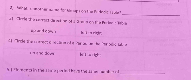 What is another name for Groups on the Periodic Table?
3) Circle the correct direction of a Group on the Periodic Table
up and down left to right
4) Circle the correct direction of a Period on the Periodic Table
up and down left to right
5.) Elements in the same period have the same number of_