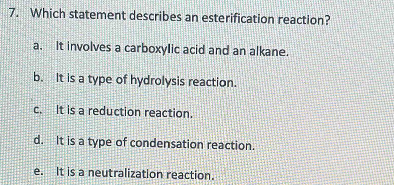 Which statement describes an esterification reaction?
a. It involves a carboxylic acid and an alkane.
b. It is a type of hydrolysis reaction.
c. It is a reduction reaction.
d. It is a type of condensation reaction.
e. It is a neutralization reaction.