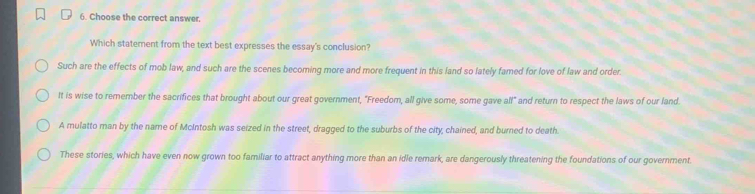 Choose the correct answer.
Which statement from the text best expresses the essay's conclusion?
Such are the effects of mob law, and such are the scenes becoming more and more frequent in this land so lately famed for love of law and order.
It is wise to remember the sacrifices that brought about our great government, "Freedom, all give some, some gave alf" and return to respect the laws of our land.
A mulatto man by the name of McIntosh was seized in the street, dragged to the suburbs of the city, chained, and burned to death.
These stories, which have even now grown too familiar to attract anything more than an idle remark, are dangerously threatening the foundations of our government.