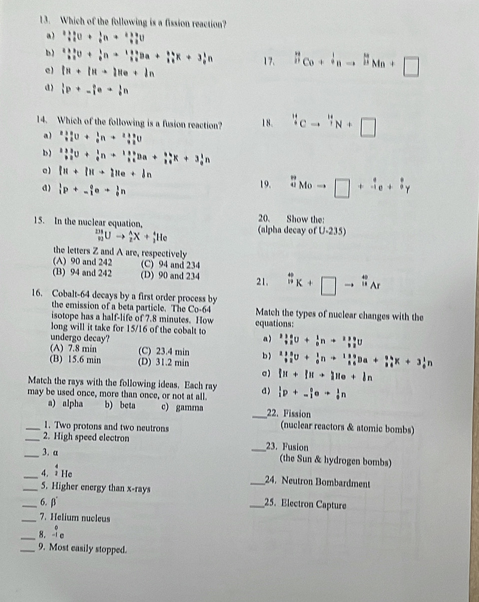 Which of the following is a fission reaction?
a) frac 39frac 0) 5/8 U+ 1/8 n+9frac n n/9 U
b) _(98)^(23)U+_0^(1n+_8^1Bfrac frac )Ba+_8^(0K+3(_0)^1)n 17、 _n^(mC_0)+^1_nto^mMn+□
e) t_H+t_Hto _H+dn
() ^1_1p+_(-1)^0e+_0^(1n
14. Which of the following is a fusion reaction? 18. _Cto ''N+□)
a) ^2_0 0/2 U+_0^(1n+_0^2frac 3)2U
b) _98_98U+_0^(1n+_(88)^(130)Da+_(86)^(96)K+3_0^1n
e) fu+futo jue+jn
a) _1^1p+_(-1)^0e+_0^1n 19. ^99)_42Moto □ +beginarrayr θ  to endarray _0+beginarrayr θ _gamma 
20、 Show the:
15. In the nuclear equation, (alpha decay of U-235)
_(92)^(238)Uto _2^(AX+_2^4He
the letters Z and A are, respectively
(A) 90 and 242 (C) 94 and 234
(B) 94 and 242 (D) 90 and 234 21. ^40)_19K+□ to^(40)_18Ar
16. Cobalt-64 decays by a first order process by
the emission of a beta particle. The Co-64 Match the types of nuclear changes with the
isotope has a half-life of 7.8 minutes. How equations:
long will it take for 15/16 of the cobalt to
undergo decay? a) ^2_9 0/2 U+_0^(1n+_9^2frac 9)2U
(A) 7.8 min (C) 23.4 min
(B) 15.6 min (D) 31.2 min
b ) _(92)^(238)U+_0^(1n+_(86)^(139)Da+_(96)^(96)K+3_0^1n
a) ^3)Hto _3ue+ n
Match the rays with the following ideas. Each ray d) _1^1p+_(-1)^0e+_0^1n
may be used once, more than once, or not at all.
a) alpha b) beta c) gamma _22. Fission
_1. Two protons and two neutrons
(nuclear reactors & atomic bombs)
_2. High speed electron _23. Fusion
_3. α (the Sun & hydrogen bombs)
_4.  He
_24. Neutron Bombardment
_5. Higher energy than x-rays
_6. β _25. Electron Capture
_7. Helium nucleus
_
8. -? 
_9. Most casily stopped.