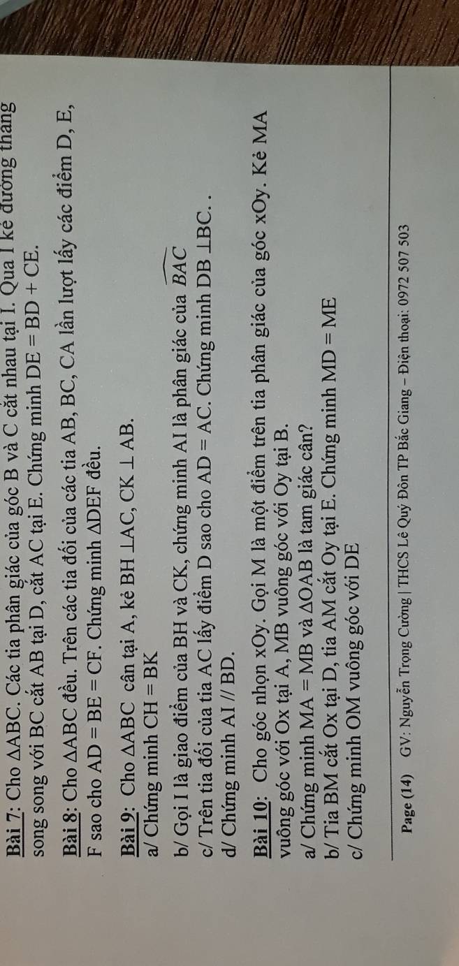 Cho △ ABC. Các tia phân giác của góc B và C cắt nhau tại I. Qua I kẻ đường tháng 
song song với BC cắt AB tại D, cắt AC tại E. Chứng minh DE=BD+CE. 
Bài 8: Cho △ ABC đều. Trên các tia đối của các tia AB, BC, CA lần lượt lấy các điểm D, E, 
F sao cho AD=BE=CF Chứng minh △ DEF đều. 
Bài 9: Cho △ ABC cân tại A, kẻ BH⊥ AC, CK⊥ AB. 
a/ Chứng minh CH=BK
b/ Gọi I là giao điểm của BH và CK, chứng minh AI là phân giác của widehat BAC
c/ Trên tia đối của tia AC lấy điểm D sao cho AD=AC. Chứng minh DB⊥ BC.. 
d/ Chứng minh AI//BD. 
Bài 10: Cho góc nhọn xOy. Gọi M là một điểm trên tia phân giác của góc xOy. Kẻ MA 
vuông góc với Ox tại A, MB vuông góc với Oy tại B. 
a/ Chứng minh MA=MB và △ OAB là tam giác cần? 
b/ Tia BM cắt Ox tại D, tia AM cắt Oy tại E. Chứng minh MD=ME
c/ Chứng minh OM vuông góc với DE
Page (14) GV: Nguyễn Trọng Cường | THCS Lê Quý Đôn TP Bắc Giang - Điện thoại: 0972 507 503