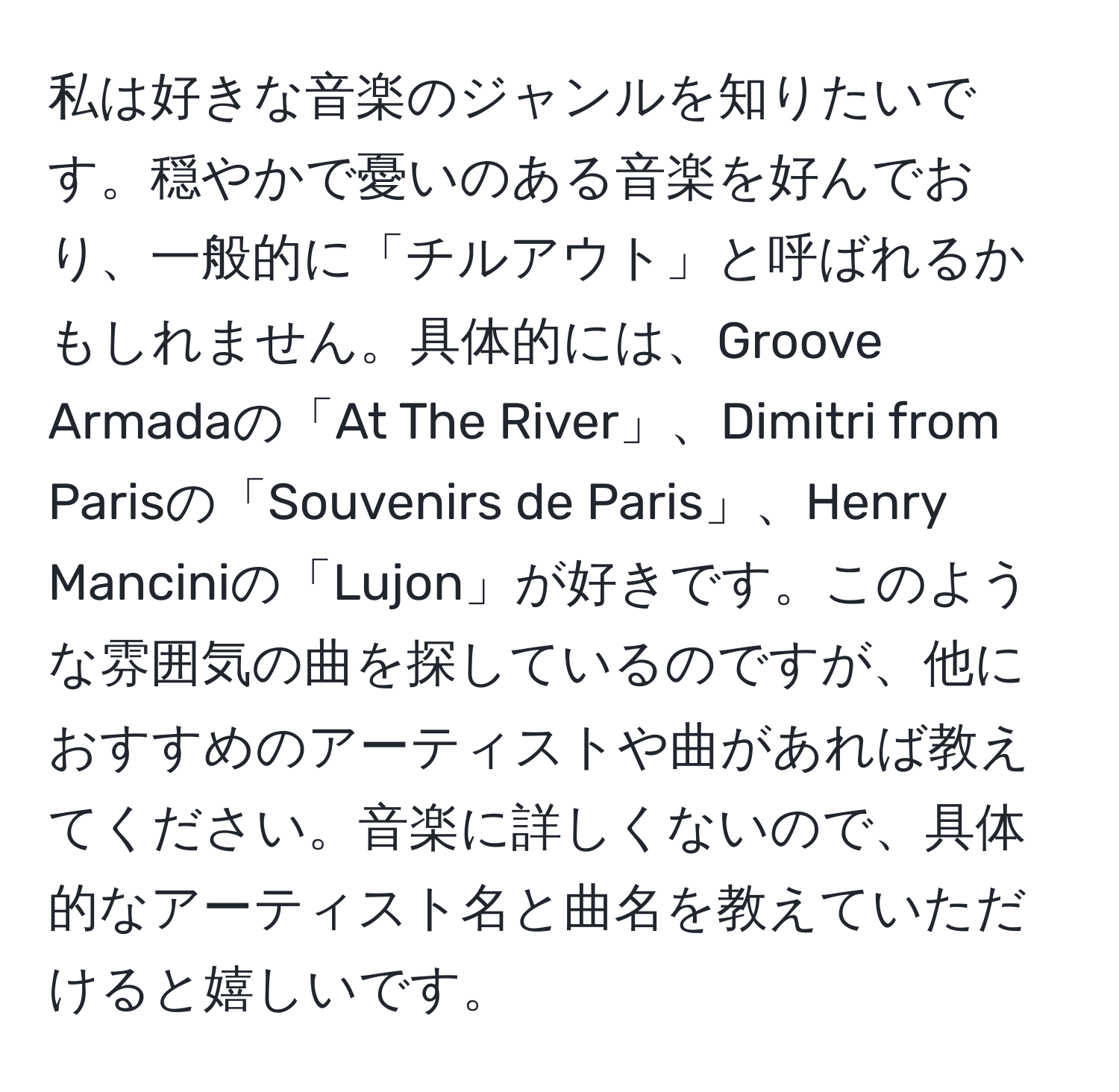 私は好きな音楽のジャンルを知りたいです。穏やかで憂いのある音楽を好んでおり、一般的に「チルアウト」と呼ばれるかもしれません。具体的には、Groove Armadaの「At The River」、Dimitri from Parisの「Souvenirs de Paris」、Henry Manciniの「Lujon」が好きです。このような雰囲気の曲を探しているのですが、他におすすめのアーティストや曲があれば教えてください。音楽に詳しくないので、具体的なアーティスト名と曲名を教えていただけると嬉しいです。