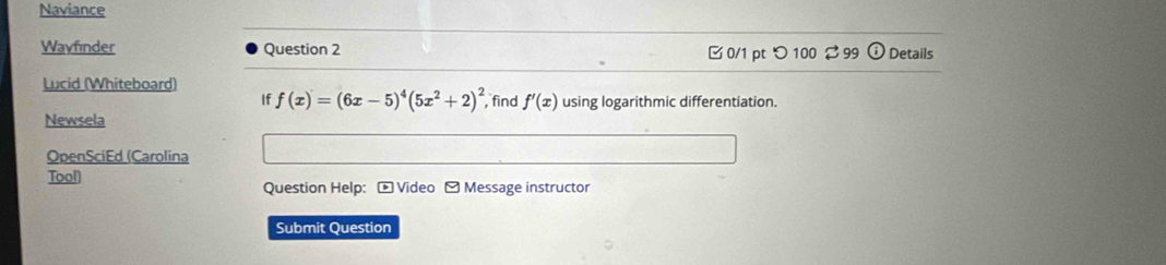 Naviance 
Wavfinder Question 2 0/1 pt つ100 99 Details 
Lucid (Whiteboard) 
If f(x)=(6x-5)^4(5x^2+2)^2 find f'(x) using logarithmic differentiation. 
Newsela 
OpenSciEd (Carolina 
Tool 
Question Help: - Video - Message instructor 
Submit Question