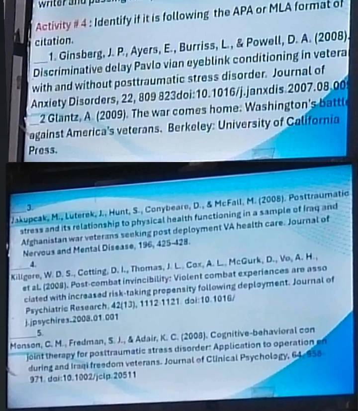 writer and pu 
Activity # 4 : Identify if it is following the APA or MLA format of 
citation. 
1. Ginsberg, J. P., Ayers, E., Burriss, L., & Powell, D. A. (2008). 
_Discriminative delay Pavlo vian eyeblink conditioning in vetera 
with and without posttraumatic stress disorder. Journal of 
Anxiety Disorders, 22, 809 823doi:10.1016/j.janxdis 2007.08.00 
2 Glantz, A (2009). The war comes home. Washington's battle 
against America's veterans. Berkeley: University of California 
Press. 
3 
_ Jakupcak, M., Lüterek, J., Hunt, S., Conybeare, D., & McFall, M. (2008). Posttraumatic 
stress and its relationship to physical health functioning in a sample of Iraq and 
Afghanistan war veterans seeking post deployment VA health care. Journal of 
Nervous and Mental Disease, 196, 425-428. 
4. 
_Killgore, W. D. S., Cotting, D. I., Thomas, J. L.. Cox, A. L.. McGurk, D., Vo, A. H. , 
et aL. (2008). Post-combat invincibility: Violent combat experiences are asso 
ciated with increased risk-taking propensity following deployment. Journal of 
Psychiatric Research, 42(13), 1112-1121. doi:10.1016/ 
j.jpsychires.2008.01 001 
5 
_Monson, C. M., Fredman, S. J., & Adair, K. C. (2008). Cognitive-behavioral con 
joint therapy for posttraumatic stress disorder: Application to operation 
during and Iraqi freedom veterans. Journal of Clinical Psychology, 64-958 
971. dai:10.1002/jclp.20511