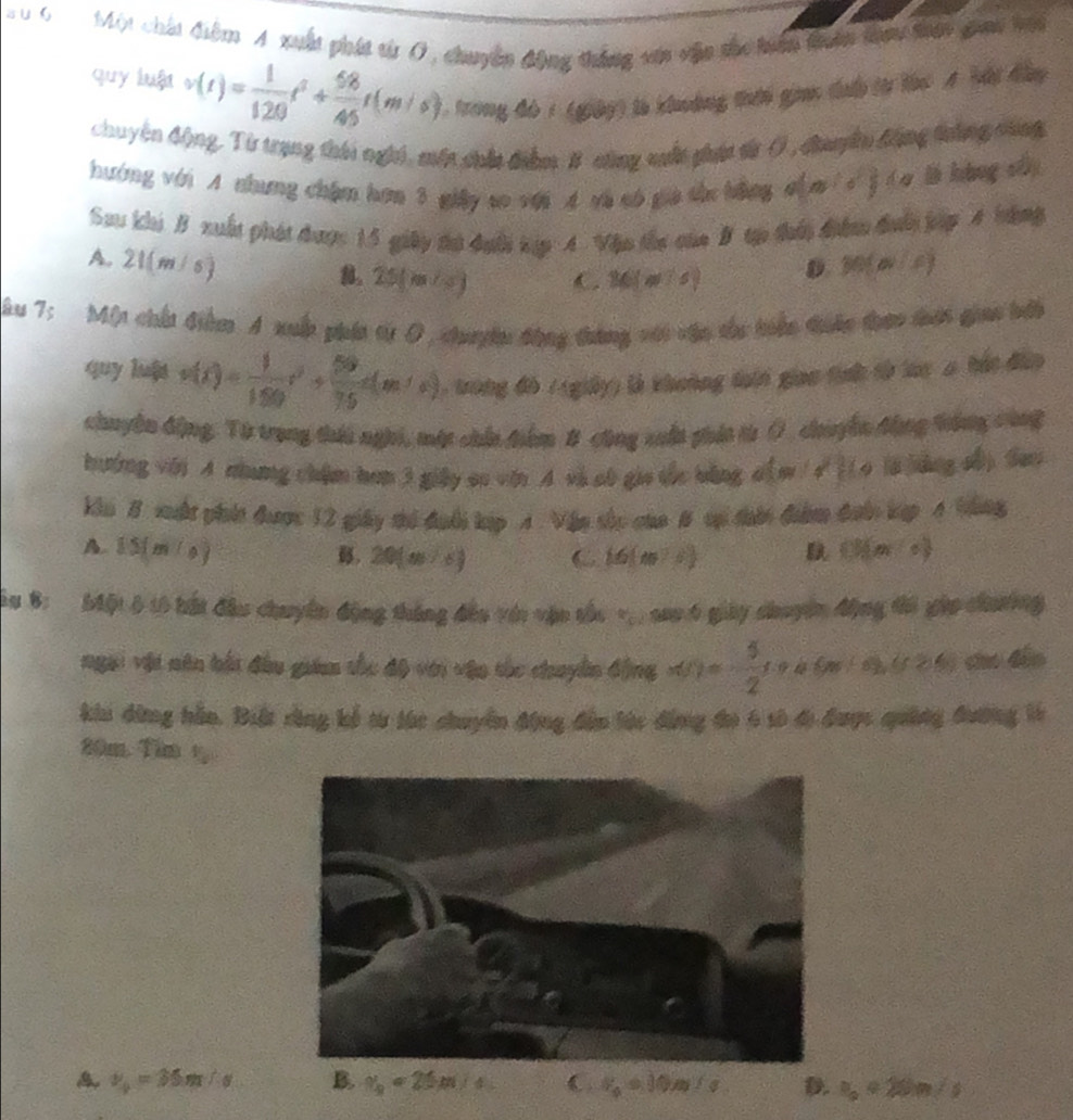 a u 6  Một chất điểm 4 xuất phát từ Ở, chuyên động thắng vậa vận the hện tuên tau tên giai hội
quy luật v(t)= 1/120 t^3+ 58/45 t(m/s) * , trong đó 1 (giảy) là khung thời giac dưổ từ làc A bội đây
chuyện động, Từ trung thái nghi, mền chia điểm. B cũng nuất pháa từ Ở , canên động toắng canh
hướng với A nhưng chặm hơn 3 giây so với A và sô gia từc bằng 4 (d' (a là hàng sh)
Sau khi B xuất phát được 15 giảy đư đưới tập 4 Vậo thc của B tạp thời điển đưới jập 4 bằng
A. 21(m/s) M(a)(c)
8。25[ m/ C. 36(m^2s) D.
Âu 7: Một chấi Giềm A xuấp phít từ D, chuyện động tưáng với vận từu hiện điên tháo đhớt giao bii
quy luát v(t)= 1/150 t^2+ 50/75 c(m/s) trong đô / (giảy) là khoảng đoii giao tịnh từ loc a hát đâo
chuyên động, Từ trang thái nghi, một chin điểm 8 công xuấn phía t() chuyền động trông cùng
thường với A nhưng chẩm hơm 3 giây so vi A vi ab gia thc bằng o[ w / √ )(o l6 báng sh) Sao
kin B xut phít được 12 giây thi đuới kp A. Vận sắc của B sại dờn điểm đướn kợp 4 Văng
A. 15(m/s) (3)(m-c)
B. 20(m^(3)) C  6|10^2-5
a 8: Một 6 10 bất đầu chuyên động tháng đều vớn vận tắc v sao 6 giảy dhuyện động ti gặp chưường
ngai vật năn bắt đầu giim thc độ với vận thc chuyền động x()= 5/2 (x 6m∠ s),(c>6) cho dào
khi dứng hầo. Biệt rùng kể từ túc chuyển động đến tác đẳng đo 6 số đị được quảng đương tà
20m Tăm 1
v_0=35m/s B. v_0=25m/s C v_0=10m/s D. v_0approx 20m/s