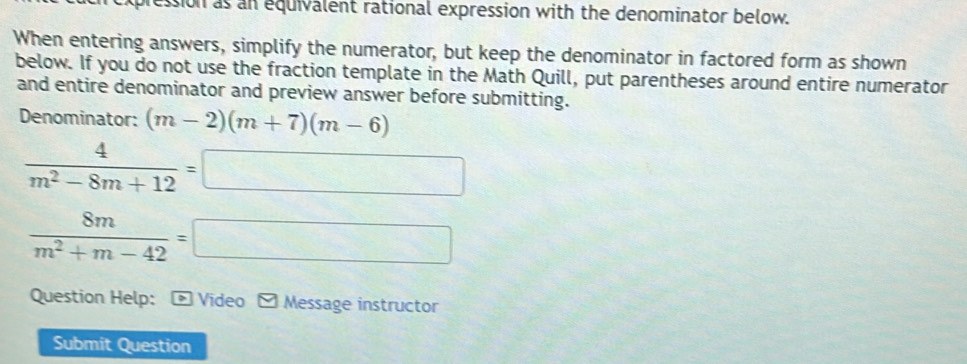 ression as an equivalent rational expression with the denominator below. 
When entering answers, simplify the numerator, but keep the denominator in factored form as shown 
below. If you do not use the fraction template in the Math Quill, put parentheses around entire numerator 
and entire denominator and preview answer before submitting. 
Denominator: (m-2)(m+7)(m-6)
 4/m^2-8m+12 =□
 8m/m^2+m-42 =□
Question Help： - Video Message instructor 
Submit Question