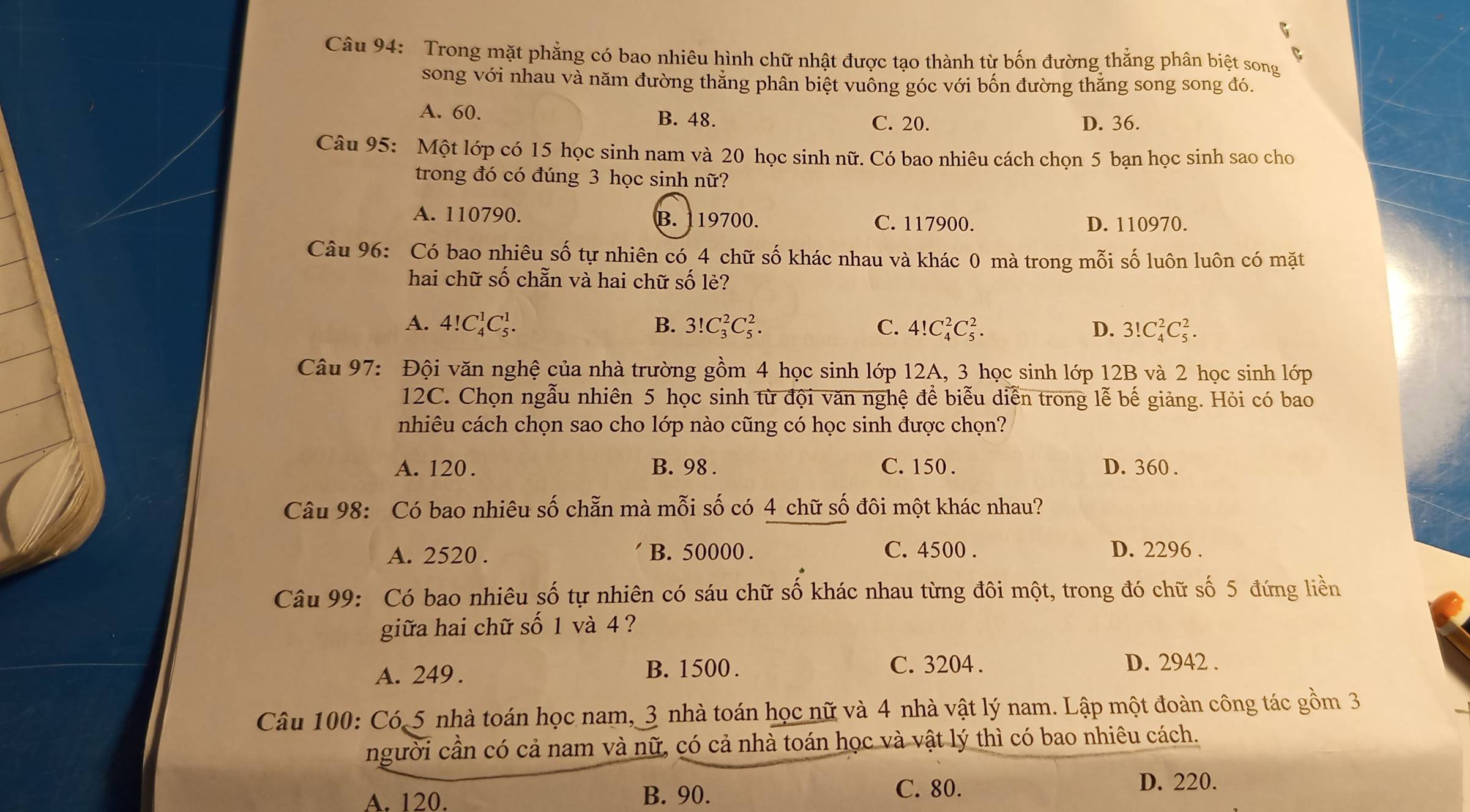 Trong mặt phẳng có bao nhiêu hình chữ nhật được tạo thành từ bốn đường thẳng phân biệt song
song với nhau và năm đường thẳng phân biệt vuồng góc với bốn đường thẳng song song đó.
A. 60. B. 48. C. 20. D. 36.
Câu 95: Một lớp có 15 học sinh nam và 20 học sinh nữ. Có bao nhiêu cách chọn 5 bạn học sinh sao cho
trong đó có đúng 3 học sinh nữ?
A. 110790. B. 119700. C. 117900. D. 110970.
Câu 96: Có bao nhiêu số tự nhiên có 4 chữ số khác nhau và khác 0 mà trong mỗi số luôn luôn có mặt
hai chữ số chẵn và hai chữ số lẻ?
A. 4!C_4^1C_5^1. B. 3! C_3^2C_5^2. C. 4!C_4^2C_5^2. D. 3!C_4^2C_5^2.
Câu 97: Đội văn nghệ của nhà trường gồm 4 học sinh lớp 12A, 3 học sinh lớp 12B và 2 học sinh lớp
12C. Chọn ngẫu nhiên 5 học sinh từ đội văn nghệ để biễu diễn trong lễ bế giảng. Hỏi có bao
nhiêu cách chọn sao cho lớp nào cũng có học sinh được chọn?
A. 120. B. 98 . C. 150 . D. 360 .
Câu 98: Có bao nhiêu số chẵn mà mỗi số có 4 chữ số đôi một khác nhau?
A. 2520 . B. 50000 . C. 4500 . D. 2296 .
Câu 99: Có bao nhiêu số tự nhiên có sáu chữ số khác nhau từng đôi một, trong đó chữ số 5 đứng liền
giữa hai chữ số 1 và 4 ?
A. 249 . B. 1500 . C. 3204 . D. 2942 .
Câu 100: Có 5 nhà toán học nam, 3 nhà toán học nữ và 4 nhà vật lý nam. Lập một đoàn công tác gồm 3
người cần có cả nam và nữ, có cả nhà toán học và vật lý thì có bao nhiêu cách.
A. 120. B. 90. C. 80.
D. 220.