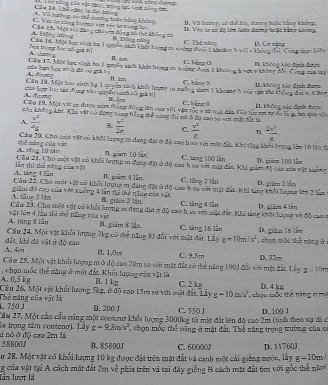 lực sinh công đương
Dn Thế năng của vật tăng, trọng lực sinh công âm.
Câu 14. Thẻ năng là đại lượng
A. Vô hướng, có thể dương hoặc bằng không. B. Vô hướng, có thể âm, dương hoặc bằng không.
C. Véc tơ cùng hướng với véc tơ trọng lực. D. Véc tơ có độ lớn luôn đương hoặc bằng không.
Câu 15. Một vật đang chuyển động có thể không có
A. Động lượng B. Động năng C. Thế năng D. Cơ năng
Cầu 16. Một học sinh hạ 1 quyền sách khối lượng m xuông dưới 1 khoảng h với v không đổi. Công thực hiện
bởi trọng lực có giả trị
A. dương B. âm C. bằng O D. không xác định được
Câu 17. Một học sinh hạ 1 quyền sách khối lượng m xuống dưới 1 khoảng h với v không đổi. Công của try
của bạn học sinh đó có giá trị
A. dương B. âm C. bằng 0 D. không xác định được
Câu 18. Một học sinh hạ 1 quyển sách khổi lượng m xuống dưới 1 khoảng h với vận tốc không đổi v. Công
của hợp lực tác dụng vào quyển sách có giả trị
A. dương B. âm C. bằng 0 D. không xác định được
Câu 19. Một vật m được ném thẳng đứng lên cao với vận tốc v từ mặt đắt. Gia tốc rợi tự do là g, bỏ qua sức
cản không khi. Khi vật có động năng bằng thế năng thì nó ở độ cao so với mặt đất là
A,  v^2/4g 
B.  v^2/2g 
C.  v^2/g   2v^2/g .
D.
Câu 20. Cho một vật có khổi lượng m đang đặt ở độ cao h so với mặt đất. Khi tăng khổi lượng lên 10 lằn từ
thể năng của vật
A. tăng 10 lần B. giám 10 lần. C. tăng 100 lần D. giảm 100 lần
Câu 21. Cho một vật có khổi lượng m đang đặt ở độ cao h so với mặt đất. Khi giảm độ cao của vật xuồng
lần thì thể năng của vật
A. tăng 4 lần B. giâm 4 lẫn. C. tăng 2 lần D. giảm 2 lần
Câu 22. Cho một vật có khối lượng m đang đặt ở độ cao h so với mặt đắt. Khi tăng khổi lượng lên 2 lần
giảm độ cao của vật xuống 4 lần thì thể năng của vật
A. tăng 2 lẫn B. giảm 2 lần. C. tăng 4 lần D. giảm 4 lần
Câu 23, Cho một vật có khối lượng m đang đặt ở độ cao h so với mặt đất. Khi tăng khối lượng và độ cao ở
vật lên 4 lần thì thể năng của vật
A. tăng 8 lần B. giảm 8 lần. C. tăng 16 lần D. giâm 16 lẫn
Câu 24. Một vật khối lượng 2kg có thể năng 8J đổi với mặt đất. Lẫy g=10m/s^2 , chọn mốc thể năng ở :
đắt, khi đó vật ở độ cao
A. 4m B. 1,0m C. 9,8m D. 32m
Cầâu 25. Một vật khổi lượng m ở độ cao 20m so với mặt đắt có thể năng 100J đổi với mặt đất. Lấy g=10m
, chọn mốc thể năng ở mặt đất. Khổi lượng của vật là
A. 0,5 kg B. 1 kg C. 2 kg D. 4 kg
Câu 26. Một vật khổi lượng 5kg, ở độ cao 15m so với mặt đắt. Lấy g=10m/s^2
Thế năng của vật là , chọn mốc thể năng ở mã
. 750 J B. 200 J C. 550 J
D. 100 J
2âu 27. Một cần cầu nâng một contenơ khổi lượng 3000kg từ mặt đắt lên độ cao 2m (tinh theo sự di c
la trọng tâm contenơ). Lấy g=9,8m/s^2 , chọn mốc thể năng ở mặt đắt. Thể năng trọng trường của có
ai nó ở độ cao 2m là
58800J B. 85800J C. 60000J D. 11760J
Su 28. Một vật có khổi lượng 10 kg được đặt trên mặt đắt và cạnh một cái giếng nước, lấy g=10m/
ng của vật tại A cách mặt đất 2m về phía trên và tại đáy giếng B cách mặt đắt 6m với gốc thế năn
lần lượt là