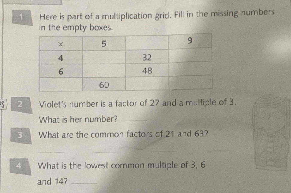 Here is part of a multiplication grid. Fill in the missing numbers 
in the empty boxes. 
S 2 Violet's number is a factor of 27 and a multiple of 3. 
What is her number?_ 
3 1 What are the common factors of 21 and 63? 
_ 
_ 
_ 
_ 
4 What is the lowest common multiple of 3, 6
and 14?_