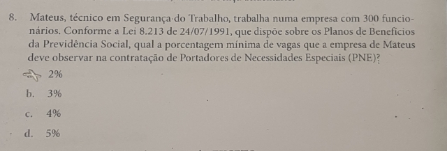 Mateus, técnico em Segurança do Trabalho, trabalha numa empresa com 300 funcio-
nários. Conforme a Lei 8.213 de 24/07/1991, que dispõe sobre os Planos de Benefícios
da Previdência Social, qual a porcentagem mínima de vagas que a empresa de Mateus
deve observar na contratação de Portadores de Necessidades Especiais (PNE)?
2%
b. 3%
c. 4%
d. 5%