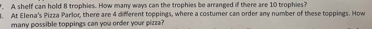 A shelf can hold 8 trophies. How many ways can the trophies be arranged if there are 10 trophies? 
3. At Elena’s Pizza Parlor, there are 4 different toppings, where a costumer can order any number of these toppings. How 
many possible toppings can you order your pizza?