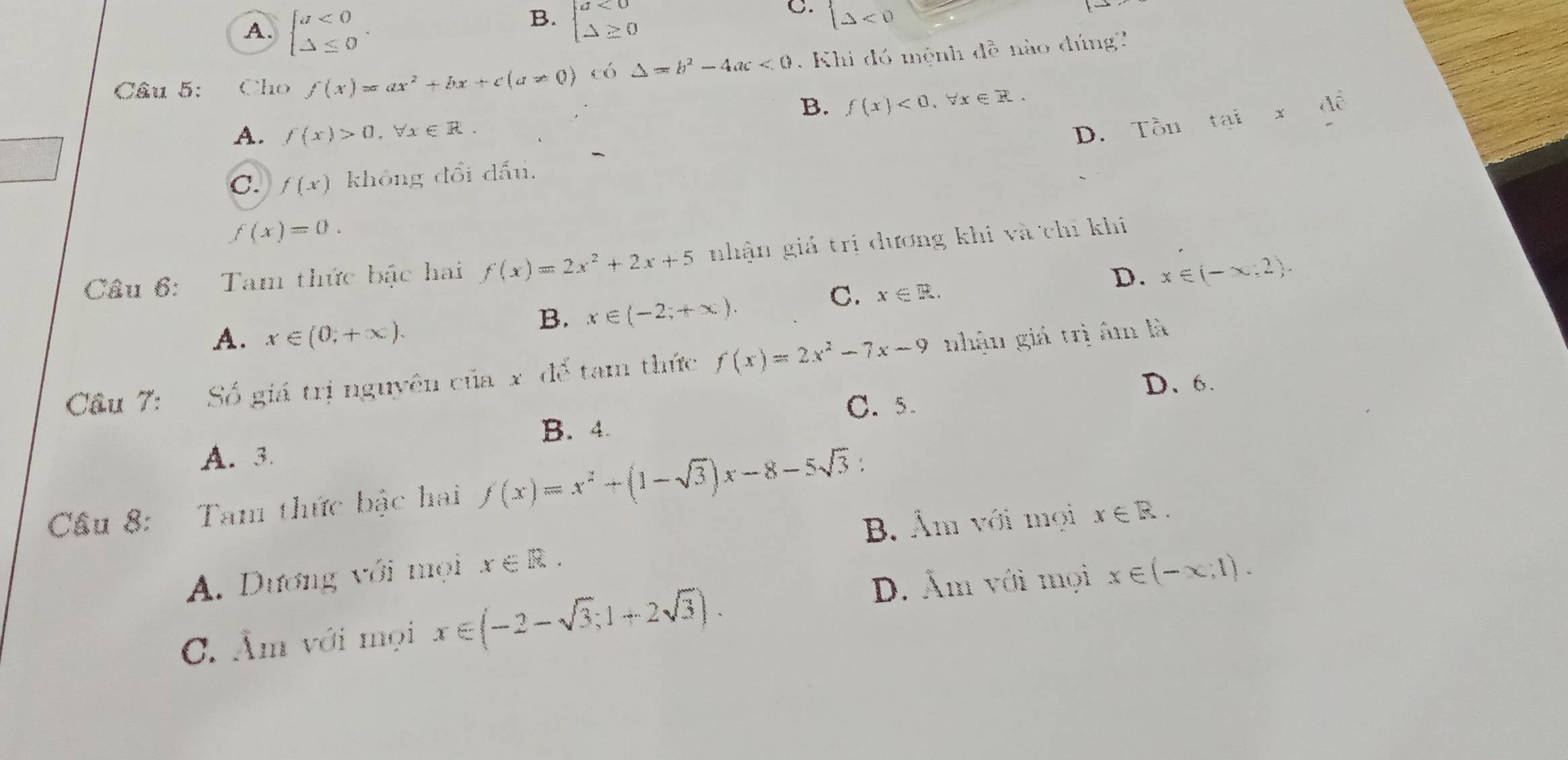 B.
A. beginarrayl a<0 △ ≤ 0endarray.. beginarrayl a<0 △ ≥ 0endarray.
C. (△ <0</tex> 
Câu 5: Cho f(x)=ax^2+bx+c(a!= 0) có △ =b^2-4ac<0</tex> Khi đó mệnh đề nào đúng'
B. f(x)<0</tex>, forall x∈ R.
A. f(x)>0, forall x∈ R.
C. f(x) không đổi dấu. D. T 7x1) t tai* 4hat e
f(x)=0. 
Cầu 6: Tam thức bậc hai f(x)=2x^2+2x+5 nhận giả trị dương khi và chí khi
D. x∈ (-∈fty ,2).
A. x∈ (0,+∈fty ).
B. x∈ (-2;+∈fty ).
C. x∈ R. 
Cầu 7: Số giá trị nguyên của x để tam thức f(x)=2x^2-7x-9 nhận giá trị âm là
D、 6.
C. 5.
B. 4.
A. 3
Cầu 8: Tam thức bậc hai f(x)=x^2+(1-sqrt(3))x-8-5sqrt(3) :
B. Âm với mọi
A. Dương với mọi x∈ R. x∈ R.
D. Âm với mọi x∈ (-x,1).
C. Âm với mọi x∈ (-2-sqrt(3);1+2sqrt(3)).